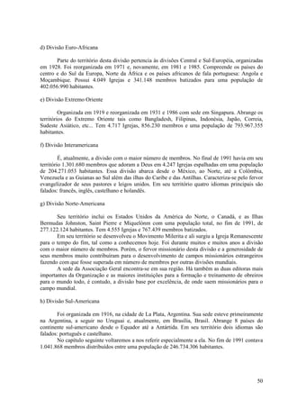 d) Divisão Euro-Africana

       Parte do território desta divisão pertencia às divisões Central e Sul-Européia, organizadas
em 1928. Foi reorganizada em 1971 e, novamente, em 1981 e 1985. Compreende os países do
centro e do Sul da Europa, Norte da África e os países africanos de fala portuguesa: Angola e
Moçambique. Possui 4.049 Igrejas e 341.148 membros batizados para uma população de
402.056.990 habitantes.

e) Divisão Extremo Oriente

         Organizada em 1919 e reorganizada em 1931 e 1986 com sede em Singapura. Abrange os
territórios do Extremo Oriente tais como Bangladesh, Filipinas, Indonésia, Japão, Correia,
Sudeste Asiático, etc... Tem 4.717 Igrejas, 856.230 membros e uma população de 793.967.355
habitantes.

f) Divisão Interamericana

         É, atualmente, a divisão com o maior número de membros. No final de 1991 havia em seu
território 1.301.680 membros que adoram a Deus em 4.247 Igrejas espalhadas em uma população
de 204.271.053 habitantes. Essa divisão abarca desde o México, ao Norte, até a Colômbia,
Venezuela e as Guianas ao Sul além das ilhas do Caribe e das Antilhas. Caracteriza-se pelo fervor
evangelizador de seus pastores e leigos unidos. Em seu território quatro idiomas principais são
falados: francês, inglês, castelhano e holandês.

g) Divisão Norte-Americana

       Seu território inclui os Estados Unidos da América do Norte, o Canadá, e as Ilhas
Bermudas Johnston, Saint Pierre e Miquelónm com uma população total, no fim de 1991, de
277.122.124 habitantes. Tem 4.555 Igrejas e 767.439 membros batizados.
       Em seu território se desenvolveu o Movimento Milerita e ali surgiu a Igreja Remanescente
para o tempo do fim, tal como a conhecemos hoje. Foi durante muitos e muitos anos a divisão
com o maior número de membros. Porém, o fervor missionário desta divisão e a generosidade de
seus membros muito contribuíram para o desenvolvimento de campos missionários estrangeiros
fazendo com que fosse superada em número de membros por outras divisões mundiais.
       A sede da Associação Geral encontra-se em sua região. Há também as duas editoras mais
importantes da Organização e as maiores instituições para a formação e treinamento de obreiros
para o mundo todo, é contudo, a divisão base por excelência, de onde saem missionários para o
campo mundial.

h) Divisão Sul-Americana

       Foi organizada em 1916, na cidade de La Plata, Argentina. Sua sede esteve primeiramente
na Argentina, a seguir no Uruguai e, atualmente, em Brasília, Brasil. Abrange 8 países do
continente sul-americano desde o Equador até a Antártida. Em seu território dois idiomas são
falados: português e castelhano.
       No capítulo seguinte voltaremos a nos referir especialmente a ela. No fim de 1991 contava
1.041.868 membros distribuídos entre uma população de 246.734.306 habitantes.




                                                                                               50
 