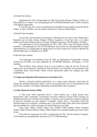 i) Divisão Sul-Asiática

       Organizada em 1919 e reorganizada e,m 1986. Esta divisão abrange o Bhutan, a Índia, e as
Ilhas Maldivas e o Nepal. Tem uma população de 879.700.000 habitantes para 174.047 membros
e 864 Igrejas organizadas.
       É a divisão que tem a maior concentração de população do que qualquer outra divisão do
mundo. A sede é na Índia e em seu território encontra-se o famoso Colégio Spicer.

j) Divisão Trans-Européia

       Esta divisão inclui territórios tão afastados e diferentes uns dos outros como Afeganistão e
Paquistão, por um lado; Grécia, Hungria, Polônia, Iuguslávia e Israel por outro; e os países
nórdicos da Europa (Islândia, Suécia, Noruega, Finlândia, Dinamarca, Grã-Bretanha e Holanda).
       Foi organizada em 1928 e reorganizada em 1951, 1980 e 1986. Conta 1076 Igrejas, 68.044
membros e uma população de 324.518.504 habitantes. Esta divisão tem desempenhado um papel
importantíssimo na evangelização de alguns países do Leste europeu por ocasião da abertura de
oportunidades para o evangelho na ex-URSS.

k) Divisão Euro-Asiática

         Foi organizada na Conferência Geral de 1990, em Indianópolis. Compreende o enorme
território da ex-URSS, com uma população de 291.000.000 habitantes, 546 Igrejas e 37.455
membros.
         Neste território, Deus manteve acesa a luz da verdade ao longo de mais de 70 anos de
regime ateu, de perseguição e intolerância. Hoje assistimos a um despertar sem precedentes entre
a população dessa vasta divisão. Nossas revistas apresentam artigos dos milagres que estão
sucedendo ali.

3. Campos que Dependem Diretamente da Associação Geral

       Devido a situações políticas particulares, ou a outras causas especiais, certas áreas do
mundo são atendidas diretamente desde a sede da Associação Geral, em vez de depender de uma
das divisões mundiais. Os Campos dependentes (attached fields) são os seguintes:

a. União-Missão do Oriente Médio

        A obra nesta união representa talvez o maior desafio que a Igreja possui, pois,
praticamente, toda a população é muçulmana. Os países islâmicos colocam fortes restrições ao
trabalho proselitista ou o proíbem por completo. O sistema social muçulmano condena à categoria
de paria da sociedade aos que aceitam o evangelho. Apesar disso, a Associação Geral está
desenvolvendo novos métodos e confiamos que, a seu devido tampo, Deus abrirá estes territórios
para que também ali, a última mensagem de misericórdia possa ser dada.
        Líbia, Egito, Sudão, Turquia, Iraque, Iran, Jordânia Arábia Saudita, Iêmen, Emirados
Árabes, Chipre, Kuwait, Bahrain, Líbano, Oman, Quatar são os grandes desafios que temos diante
de nós.
        Esta união foi organizada em 1970 e reorganizada em 1981. Nela há somente 53 Igrejas,
5.570 membros e uma população calculada em 271.317.000 habitantes.




                                                                                                51
 