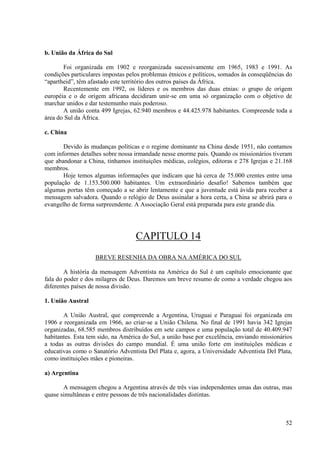 b. União da África do Sul

       Foi organizada em 1902 e reorganizada sucessivamente em 1965, 1983 e 1991. As
condições particulares impostas pelos problemas étnicos e políticos, somados às conseqüências do
“apartheid”, têm afastado este território dos outros países da África.
       Recentemente em 1992, os líderes e os membros das duas etnias: o grupo de origem
européia e o de origem africana decidiram unir-se em uma só organização com o objetivo de
marchar unidos e dar testemunho mais poderoso.
       A união conta 499 Igrejas, 62.940 membros e 44.425.978 habitantes. Compreende toda a
área do Sul da África.

c. China

       Devido às mudanças políticas e o regime dominante na China desde 1951, não contamos
com informes detalhes sobre nossa irmandade nesse enorme país. Quando os missionários tiveram
que abandonar a China, tínhamos instituições médicas, colégios, editoras e 278 Igrejas e 21.168
membros.
       Hoje temos algumas informações que indicam que há cerca de 75.000 crentes entre uma
população de 1.153.500.000 habitantes. Um extraordinário desafio! Sabemos também que
algumas portas têm começado a se abrir lentamente e que a juventude está ávida para receber a
mensagem salvadora. Quando o relógio de Deus assinalar a hora certa, a China se abrirá para o
evangelho de forma surpreendente. A Associação Geral está preparada para este grande dia.




                                   CAPITULO 14
                   BREVE RESENHA DA OBRA NA AMÉRICA DO SUL

        A história da mensagem Adventista na América do Sul é um capítulo emocionante que
fala do poder e dos milagres de Deus. Daremos um breve resumo de como a verdade chegou aos
diferentes países de nossa divisão.

1. União Austral

       A União Austral, que compreende a Argentina, Uruguai e Paraguai foi organizada em
1906 e reorganizada em 1966, ao criar-se a União Chilena. No final de 1991 havia 342 Igrejas
organizadas, 68.585 membros distribuídos em sete campos e uma população total de 40.409.947
habitantes. Esta tem sido, na América do Sul, a união base por excelência, enviando missionários
a todas as outras divisões do campo mundial. É uma união forte em instituições médicas e
educativas como o Sanatório Adventista Del Plata e, agora, a Universidade Adventista Del Plata,
como instituições mães e pioneiras.

a) Argentina

       A mensagem chegou a Argentina através de três vias independentes umas das outras, mas
quase simultâneas e entre pessoas de três nacionalidades distintas.



                                                                                             52
 