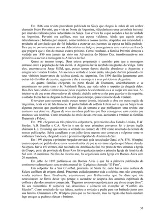 Em 1886 uma revista protestante publicada na Suíça que chegou às mãos de um senhor
chamado Pedro Peverini, que vivia no Norte da Argentina, ridicularizava uma cerimônia batismal
por imersão realizada pelos Adventistas na Suíça. Essa critica foi o que acendeu a luz da verdade
na Argentina. Peverini era católico, mas sua esposa valdense. Ainda que aquele artigo
ridicularizava o batismo por imersão, como também a nossos crentes, despertou sua curiosidade e
produziu tal convicção que ele foi induzido a escrever aos parentes da esposa na Itália pedindo-
lhes que se comunicassem com os Adventistas na Suíça e conseguissem uma revista em francês
que pregava que o fim do mundo estava próximo. Como resultado, a família Peverini abraçou a
verdade em 1889 sem jamais ter visto um Adventista do Sétimo Dia, transformando-se nos
primeiros a aceitar a mensagem na América do Sul.
        Quase ao mesmo tempo, Deus estava preparando o caminho para que a mensagem
entrasse entre a população de fala alemã. A Argentina havia recebido imigrantes do Volga. Entre
eles, encontrava-se Jorge Riffel, que, pouco tempo depois decidiu abandonar a Argentina e
emigrar aos Estados Unidos. Ali aceitou a verdade e desde então, não pode dormir pensando em
seus vizinhos inconversos da colônia alemã, na Argentina. Em 1890 decidiu juntamente com
outras três famílias de crentes, regressar e dar a mensagem a seus patrícios na Argentina.
        As quatro famílias chegaram no porto fluvial de Diamante, desembarcaram e se
encontraram no porto com o Sr. Reinhardt Hetze, que nada sabia a respeito da chegada deles.
Deu-lhes boas-vindas e interessou-se pelos viajantes desorientando-os a se alojar em sua casa. Ao
inteirar-se de que eram observadores do sábado, decidiu unir-se a eles para guardar o dia seguinte,
o sábado. Hetze havia chegado da Rússia há pouco tempo, quase convencido da verdade.
        O terceiro caso ocorreu muito pouco tempo depois, iniciando a obra em outra região da
Argentina, desta vez de fala francesa. O pastor batista da colônia Felícia ouviu que na Suíça havia
algumas pessoas que guardavam o sétimo dia da semana e que publicavam uma revista que
ensinava sua doutrina. Alguns de seus membros pediram que lhes conseguisse essa revista que
ensinava sua doutrina. Como resultado do envio dessas revistas, aceitaram a verdade as famílias
Dupertuis e Pidoux.
        Em 1891 chegaram os três primeiros colportores, provenientes dos Estados Unidos, E.W.
Snyder, A.B. Stauffer e C.A. Nowlin e um de seus primeiros conversos foi o jovem inglês
chamado L.L. Brooking que aceitou a verdade no começo de 1892 como resultado da leitura de
nossas publicações. Sabia castelhano e em julho desse mesmo ano começou a colportar entre os
valdenses franceses, chegando a ser o primeiro colportor da América do Sul.
        Em 1894 chegou o primeiro pregador enviado pela Associação Geral, o Pr. F.W. Westphal
como resposta ao pedido dos crentes russo-alemães de que se enviasse alguém que falasse alemão.
Na época, havia 150 crentes, não batizados na América do Sul. No prazo de três semanas a Igreja
de Crespo, perto da província de Entre Rios foi organizada sendo a primeira Igreja da América do
Sul com 36 membros. No fim do mesmo ano, foi organizada outra Igreja em Buenos Aires com
20 membros.
        Em julho de 1897 publicou-se em Buenos Aires o que foi a primeira publicação do
continente sudamericano: uma revista mensal de 12 páginas chamada “El Faro”.
        Um colportor foi a San Cristóbal, província de Santa Fé, onde havia uma colônia de
Suíços católicos de origem alemã. Percorreu cuidadosamente toda a colônia, mas não conseguiu
vender nenhum livro. Finalmente, encontrou-se com Kalbermatter que lhe disse que não
necessitavam de livros desse tipo porque o sacerdote se ocupava dos assuntos espirituais da
colônia e eles dos assuntos comerciais. “Pagamos ao nosso sacerdote para que ele se ocupe disso”,
foi seu comentário. O colportor não desanimou e ofereceu um exemplar do “Conflito dos
Séculos”. Como resultado de sua leitura, aceitou a verdade e pediu para ser batizado junto com
sua família. Chamaram o Pr. Westphal para que os batizassem, mas na região não havia nenhum
lago em que se pudesse efetuar o batismo.


                                                                                                53
 