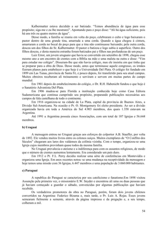 Kalbermatter estava decidido a ser batizado. “Temos abundância de água para esse
propósito; siga-me e eu lhe mostrarei”. Apontando para o poço disse: “Ali há água suficiente, pois
há uns três ou quatro metros de água”.
        Desse modo, a família se reuniu em volta do poço, celebraram o culto e logo baixaram o
pastor dentro de uma grande tina, amarrada a uma corda. Quando a água chegou à cintura,
amarraram a corda no bocal do poço para que a tina não continuasse baixando; pela outra corda,
desceu um dos filhos do Sr. Kalbermatter. O pastor o batizou e logo subiu à superfície. Outro dos
filhos desceu, e desta maneira estranha foram batizados pai e filhos nas profundezas de um poço.
        Luiz Ernst, um jovem uruguaio que havia se convertido em setembro de 1898, chegou esse
mesmo ano a um encontro de crentes com a Bíblia na mão e uma maleta na outra e disse: “Vim
para estudar mo colégio”. Disseram-lhe que não havia colégio, mas ele insistiu em que tinha que
se preparar para a obra de Deus. Desse modo, antes que terminasse aquele congresso, os irmãos
fizeram planos para estabelecer o que hoje é a Universidade Del Plata. O colégio foi fundado em
1899 em Las Tunas, província de Santa Fé, e pouco depois, foi transferido para seu atual campus.
Muitos obreiros receberam ali treinamento e serviram e servem em muitas partes do campo
mundial.
        Em 1901 depois do estabelecimento do colégio, o Dr. R.H. Habenicht fundou o que hoje é
o Sanatório Adventista Del Plata.
        Em 1906 mudou-se para Florida a instituição conhecida hoje como Casa Editora
Sudamericana que continua cumprindo seu propósito, preparando publicações necessárias aos
campos de fala castelhana de todo o continente.
        Em 1916 organizou-se na cidade de La Plata, capital da província de Buenos Aires, a
Divisão Sul-Americana. Na ocasião o Pr. O. Montgomery foi eleito presidente. Ao ser a divisão
organizada havia em toda a América do Sul 4.903 membros, dos quais 1.358 estavam na
Argentina.
        Até 1991 a Argentina possuía cinco Associações, com um total de 187 Igrejas e 56.644
membros.

b) Uruguai

        A mensagem entrou no Uruguai graças aos esforços do colportor A.B. Stauffer, por volta
de 1892. Ele vendeu muitos livros entro os colonos suíços. Muitos exemplares de “O Conflito dos
Séculos” chegaram aos lares dos valdenses da colônia vizinha. Com o tempo, organizou-se uma
Igreja cujos membros provinham quase todos da mesma família.
        No Uruguai prevalecia o ateísmo e a indiferença para com os assuntos religiosos, de modo
que o número de crentes aumentou lentamente. Era considerado um país duro.
        Em 1912 o Pr. F.L. Perry decidiu realizar uma série de conferências em Montevidéu e
organizou uma Igreja. Em anos recentes notou–se uma mudança na receptividade da mensagem e
hoje temos uma missão com 36 Igrejas, 6.447 membros e uma população de 3.060.000 habitantes.

c) Paraguai

       A republica do Paraguai se caracteriza por seu catolicismo e fanatismo.Em 1898 visitou
Assunção pela primeira vez, o missionário E.W. Snyder e encontrou ali uma ou duas pessoas que
já haviam começado a guardar o sábado, convencidas por algumas publicações que haviam
recebido.
       Os verdadeiros promotores da obra no Paraguai, porém, foram dois jovens chilenos
convertidos na Argentina: Federico Bizama e, mais tarde, o Pr. Luís A. Rojas. Esses jovens
semearam fielmente a semente, através da página impressa e da pregação e, a seu tempo,
colheram a mil.

                                                                                               54
 