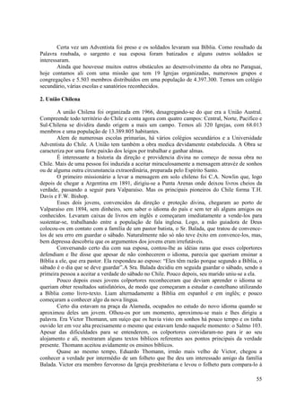 Certa vez um Adventista foi preso e os soldados levaram sua Bíblia. Como resultado da
Palavra roubada, o sargento e sua esposa foram batizados e alguns outros soldados se
interessaram.
        Ainda que houvesse muitos outros obstáculos ao desenvolvimento da obra no Paraguai,
hoje contamos ali com uma missão que tem 19 Igrejas organizadas, numerosos grupos e
congregações e 5.503 membros distribuídos em uma população de 4.397.300. Temos um colégio
secundário, várias escolas e sanatórios reconhecidos.

2. União Chilena

        A união Chilena foi organizada em 1966, desagregando-se do que era a União Austral.
Compreende todo território do Chile e conta agora com quatro campos: Central, Norte, Pacifico e
Sul-Chilena se dividira dando origem a mais um campo. Temos ali 320 Igrejas, com 68.013
membros e uma população de 13.389.805 habitantes.
        Alem de numerosas escolas primarias, há vários colégios secundários e a Universidade
Adventista do Chile. A União tem também a obra medica devidamente estabelecida. A Obra se
caracteriza por uma forte paixão dos leigos por trabalhar e ganhar almas.
        È interessante a historia da direção e providencia divina no começo de nossa obra no
Chile. Mais de uma pessoa foi induzida a aceitar miraculosamente a mensagem atravéz de sonhos
ou de alguma outra circunstancia extraordinária, preparada pelo Espírito Santo.
        O primeiro missionário a levar a mensagem em solo chileno foi C.A. Nowlin que, logo
depois de chegar a Argentina em 1891, dirigiu-se a Punta Arenas onde deixou livros cheios da
verdade, passando a seguir para Valparaíso. Mas os principais pioneiros do Chile forma T.H.
Davis e F.W. Bishop.
        Esses dois jovens, convencidos da direção e proteção divina, chegaram ao porto de
Valparaíso em 1894, sem dinheiro, sem saber o idioma do país e sem ter ali alguns amigos ou
conhecidos. Levaram caixas de livros em inglês e começaram imediatamente a vende-los para
sustentar-se, trabalhando entre a população de fala inglesa. Logo, a mão guiadora de Deus
colocou-os em contato com a família de um pastor batista, o Sr. Balada, que tratou de convence-
los de seu erro em guardar o sábado. Naturalmente não só não teve êxito em convence-los, mas,
bem depressa descobriu que os argumentos dos jovens eram irrefutáveis.
        Conversando certo dia com sua esposa, contou-lhe as idéias raras que esses colportores
defendiam e lhe disse que apesar de não conhecerem o idioma, parecia que queriam ensinar a
Bíblia a ele, que era pastor. Ela respondeu ao esposo: “Eles têm razão porque segundo a Bíblia, o
sábado é o dia que se deve guardar”.A Sra. Balada decidiu em seguida guardar o sábado, sendo a
primeira pessoa a aceitar a verdade do sábado no Chile. Pouco depois, seu marido uniu-se a ela.
        Pouco depois esses jovens colportores reconheceram que deviam aprender o idioma se
queriam obter resultados satisfatórios, de modo que começaram a estudar o castelhano utilizando
a Bíblia como livro-texto. Liam alternadamente a Bíblia em espanhol e em inglês; e pouco
começaram a conhecer algo da nova língua.
        Certo dia estavam na praça da Alameda, ocupados no estudo do novo idioma quando se
aproximou deles um jovem. Olhou-os por um momento, aproximou-se mais e lhes dirigiu a
palavra. Era Victor Thomann, um suíço que os havia visto em sonhos há pouco tempo e os tinha
ouvido ler em voz alta precisamente o mesmo que estavam lendo naquele momento: o Salmo 103.
Apesar das dificuldades para se entenderem, os colportores convidaram-no para ir ao seu
alojamento e ali, mostraram alguns textos bíblicos referentes aos pontos principais da verdade
presente. Thomann aceitou avidamente os ensinos bíblicos.
        Quase ao mesmo tempo, Eduardo Thomann, irmão mais velho de Victor, chegou a
conhecer a verdade por intermédio de um folheto que lhe deu um interessado amigo da família
Balada. Victor era membro fervoroso da Igreja presbiteriana e levou o folheto para compara-lo à

                                                                                              55
 