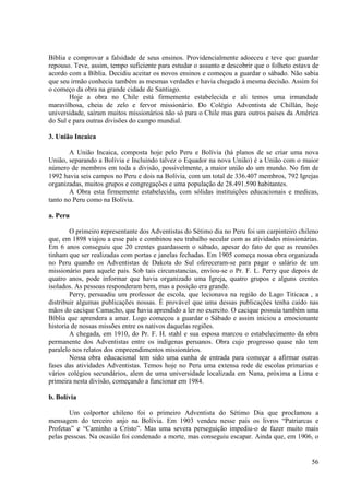 Bíblia e comprovar a falsidade de seus ensinos. Providencialmente adoeceu e teve que guardar
repouso. Teve, assim, tempo suficiente para estudar o assunto e descobrir que o folheto estava de
acordo com a Bíblia. Decidiu aceitar os novos ensinos e começou a guardar o sábado. Não sabia
que seu irmão conhecia também as mesmas verdades e havia chegado à mesma decisão. Assim foi
o começo da obra na grande cidade de Santiago.
       Hoje a obra no Chile está firmemente estabelecida e ali temos uma irmandade
maravilhosa, cheia de zelo e fervor missionário. Do Colégio Adventista de Chillán, hoje
universidade, saíram muitos missionários não só para o Chile mas para outros países da América
do Sul e para outras divisões do campo mundial.

3. União Incaica

       A União Incaica, composta hoje pelo Peru e Bolívia (há planos de se criar uma nova
União, separando a Bolívia e Incluindo talvez o Equador na nova União) é a União com o maior
número de membros em toda a divisão, possivelmente, a maior união do um mundo. No fim de
1992 havia seis campos no Peru e dois na Bolívia, com um total de 336.407 membros, 792 Igrejas
organizadas, muitos grupos e congregações e uma população de 28.491.590 habitantes.
       A Obra esta firmemente estabelecida, com sólidas instituições educacionais e medicas,
tanto no Peru como na Bolívia.

a. Peru

        O primeiro representante dos Adventistas do Sétimo dia no Peru foi um carpinteiro chileno
que, em 1898 viajou a esse país e combinou seu trabalho secular com as atividades missionárias.
Em 6 anos conseguiu que 20 crentes guardassem o sábado, apesar do fato de que as reuniões
tinham que ser realizadas com portas e janelas fechadas. Em 1905 começa nossa obra organizada
no Peru quando os Adventistas de Dakota do Sul ofereceram-se para pagar o salário de um
missionário para aquele país. Sob tais circunstancias, enviou-se o Pr. F. L. Perry que depois de
quatro anos, pode informar que havia organizado uma Igreja, quatro grupos e alguns crentes
isolados. As pessoas responderam bem, mas a posição era grande.
        Perry, persuadiu um professor de escola, que lecionava na região do Lago Titicaca , a
distribuir algumas publicações nossas. È provável que uma dessas publicações tenha caído nas
mãos do cacique Camacho, que havia aprendido a ler no exercito. O cacique possuía também uma
Bíblia que aprendera a amar. Logo começou a guardar o Sábado e assim iniciou a emocionante
historia de nossas missões entre os nativos daquelas regiões.
        A chegada, em 1910, do Pr. F. H. stahl e sua esposa marcou o estabelecimento da obra
permanente dos Adventistas entre os indígenas peruanos. Obra cujo progresso quase não tem
paralelo nos relatos dos empreendimentos missionários.
        Nossa obra educacional tem sido uma cunha de entrada para começar a afirmar outras
fases das atividades Adventistas. Temos hoje no Peru uma extensa rede de escolas primarias e
vários colégios secundários, alem de uma universidade localizada em Nana, próxima a Lima e
primeira nesta divisão, começando a funcionar em 1984.

b. Bolívia

       Um colportor chileno foi o primeiro Adventista do Sétimo Dia que proclamou a
mensagem do terceiro anjo na Bolívia. Em 1903 vendeu nesse país os livros “Patriarcas e
Profetas” e “Caminho a Cristo”. Mas uma severa perseguição impediu-o de fazer muito mais
pelas pessoas. Na ocasião foi condenado a morte, mas conseguiu escapar. Ainda que, em 1906, o


                                                                                              56
 