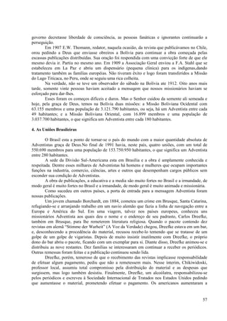 governo decretasse liberdade de consciência, as pessoas fanáticas e ignorantes continuarão a
perseguição.
        Em 1907 E.W. Thomann, redator, naquela ocasião, da revista que publicávamos no Chile,
orou pedindo a Deus que enviasse obreiros a Bolívia para continuar a obra começada pelas
escassas publicações distribuídas. Sua oração foi respondida com uma convicção forte de que ele
mesmo devia ir. Partiu no mesmo ano. Em 1909 a Associação Geral enviou a F.A. Stahl que se
estabeleceu em La Paz e abriu um dispensário (pequena clinica) para os indígenas,dando
tratamento também as famílias européias. Não tiveram êxito e logo foram transferidos a Missão
do Lago Titicaca, no Peru, onde se seguiu uma rica colheita.
        Na verdade, não se teve um observador do sábado na Bolívia ate 1912. Oito anos mais
tarde, somente vinte pessoas haviam aceitado a mensagem que nossos missionários haviam se
esforçado para dar-lhes.
        Esses foram os começos difíceis e duros. Mas o Senhor cuidou da semente ali semeada e
hoje, pela graça de Deus, temos na Bolívia duas missões: a Missão Boliviana Ocidental com
63.155 membros e uma população de 3.121.790 habitantes, ou seja, há um Adventista entre cada
49 habitantes; e a Missão Boliviana Oriental, com 16.899 membros e uma população de
3.037.700 habitantes, o que significa um Adventista entre cada 180 habitantes.

4. As Uniões Brasileiras

        O Brasil esta a ponto de tornar-se o país do mundo com a maior quantidade absoluta de
Adventistas graça de Deus.No final de 1991 havia, neste país, quatro uniões, com um total de
550.690 membros para uma população de 153.750.950 habitantes, o que significa um Adventista
entre 280 habitantes.
        A sede da Divisão Sul-Americana esta em Brasília e a obra é amplamente conhecida e
respeitada. Dentre esses milhares de Adventistas há homens e mulheres que ocupam importantes
funções na industria, comercio, ciências, artes e outros que desempenham cargos públicos sem
esconder sua condição de Adventistas.
        A obra de publicações, a educativa e a media são muito fortes no Brasil e a irmandade, de
modo geral é muito fortes no Brasil e a irmandade, de modo geral é muito animada e missionária.
        Como sucedeu em outros países, a porta de entrada para a mensagem Adventista foram
nossas publicações.
        Um jovem chamado Borchardt, em 1884, cometeu um crime em Brusque, Santa Catarina,
refugiando-se e arranjando trabalho em um navio alemão que fazia a linha de navegação entre a
Europa e América do Sul. Em uma viagem, talvez nos países europeus, conheceu uns
missionários Adventista aos quais deu o nome e o endereço de seu padrasto, Carlos Dreefke,
também em Brusque, para lhe remeterem literatura religiosa. Quando o pacote contendo dez
revistas em alemã “Stimme der Warheit” (A Voz da Verdade) chegou, Dreefke estava em um bar,
e, desconhecendo a procedência do material, recusou recebe-lo temendo que se tratasse de um
golpe de um golpe de vigaristas. Depois de muito insistir inutilmente com Dreefke, o próprio
dono do bar abriu o pacote, ficando com um exemplar para si. Diante disso, Dreefke animou-se e
distribuiu as nove restantes. Dez famílias se interessaram em continuar a receber os periódicos.
Outras remessas foram feitas e a publicação continuou sendo lida.
        Dreefke, porém, temeroso de que o recebimento das revistas implicasse responsabilidade
de efetuar algum pagamento, pediu que não a remetessem mais. Nesse ínterim, Chikiwidoski,
professor local, assumiu total compromisso pela distribuição do material e as despesas que
surgissem, mas logo também desistiu. Finalmente, Dreefke, um alcoólatra, responsabilizou-se
pelos periódicos e escreveu à Sociedade Internacional de Tratados nos Estados Unidos pedindo
que aumentasse o material, prometendo efetuar o pagamento. Os americanos aumentaram a


                                                                                              57
 