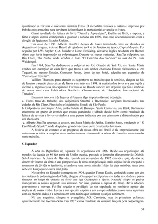 quantidade de revistas e enviaram também livros. O alcoólatra trocava o material impresso por
bebidas nos armazéns para servirem de invólucro às mercadorias e vendia os livros.
        Como resultado da leitura do livro “Daniel e Apocalipse”, Guilherme Belz, a esposa, e
filho e alguns outros começaram a guardar o sábado em 1890, mão não se comunicaram com a
direção da Igreja nos Estados Unidos.
        Em maio de 1893, Alberte Stauffer, depois de haver trabalhado entre os alemães na
Argentina e Uruguai, veio ao Brasil, dirigindo-se ao Rio de Janeiro, na época, Capital do país. Foi
seguido por E.W. Snyder, C.A. Nowler e Lionel Brooking, converso inglês, residente em Buenos
Aires que havia ingressado na colportagem. Durante os meses restantes, Stauffer colportou em
Rio Claro, São Paulo, onde vendeu o livro “O Conflito dos Séculos” ao avô do Pr. Luiz
Waldvogel.
        Em 1894, Stauffer dedicou-se a colportar no Rio Grande do Sul. Ali, em Santa Maria
vendeu um exemplar de cada livro que trazia a um senhor chamado Ernesto Schwantes e, em
Taquari, no mesmo Estado, Germano Preuss, dono de um hotel, adquiriu um exemplar de
“Patriarca e Profetas”.
        William Thurston, para atender os colportores no trabalho que ia ser feito, chegou ao Rio
de Janeiro trazendo duas caixas de livros e revistas em 1894. A maioria dos livros era em inglês e
alemão e, alguma coisa em espanhol. Formou-se no Rio de Janeiro um deposito que foi o embrião
de nossa atual casa Publicadora Brasileira. Chamavam-se de “Sociedade Internacional de
Tratados”.
        Enquanto isso, em três lugares diferentes algo importantíssimo acontecia:
a. Como fruto do trabalho dos colportores Stauffer e Bachmeier, surgiram interessados nas
cidades de Rio Claro, Piracicaba e Indaiatuba, Estado de São Paulo.
b. Colportores em Gaspar Alto, então distrito de Brusque, Santa Cantarina, em 1894, Bachmeier
encontrou um grupo de crentes que estava guardando o sábado desde 1890, como resultado da
leitura de revistas e livros enviados a uma pessoa indicada por um criminoso e disseminados por
um alcoólatra
 c. Alberto Stauffer aparece, a cavalo, em Santa Maria do Jetiba, Espírito Santo, vendendo o “ O
Conflito do Século”, onde despertou grande interesse entre os alemães luteranos.
        A história do começo e do progresso de nossa obra no Brasil é tão impressionante que
animamos o leitor a ampliar seus conhecimentos recorrendo a obras de consulta mencionadas
neste trabalho.

5. Equador

        A obra na República do Equador foi organizada em 1906. Desde sua organização até
meados da década de 80 fez parte da União Incaica, passado a depender diretamente da Divisão
Sul-Americana. A Junta da Divisão, reunida em novembro de 1992 entendeu que, devido ao
desenvolvimento da obra e das perspectivas de uma evangelização mais rápida, havia chegado o
momento de dividir o território, criando-se uma nova missão. Hoje há duas missões: uma com
sede em Guayaquil e outra em Quito.
        Nossa obra no Equador começou em 1904, quando Tomas Davis, conhecido como um dos
iniciadores da colportagem do Chile, chegou a Guayaquil e colportou em todas as cidades e povos
situados ao longo da estrada de ferro que liga Guayaquil a Quito. Naquele tempo os padres
manejavam as coisas segundo sua vontade. Por isso, quando a esposa do irmão Davis adoeceu
gravemente e morreu. Foi-lhe negado o privilégio de ser sepultada no cemitério apesar das
súplicas de nosso irmão. Levou a sua querida esposa a um campo solitário, cavou uma sepultura
com as próprias mãos e a sepultou em uma tumba que somente os anjos conhecem.
        No ano seguinte, chegou o evangelista J.G. Casebeer, mas os primeiros esforços,
aparentemente não tiveram êxito. Em 1907, como resultado da semente lançada pela colportagem,

                                                                                                58
 