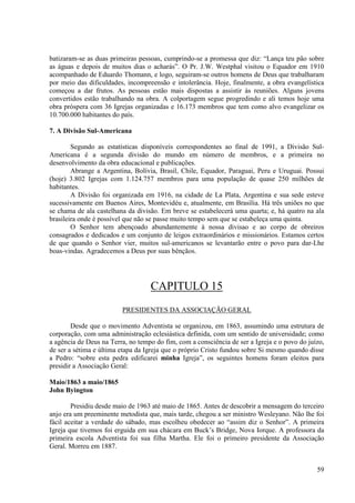 batizaram-se as duas primeiras pessoas, cumprindo-se a promessa que diz: “Lança teu pão sobre
as águas e depois de muitos dias o acharás”. O Pr. J.W. Westphal visitou o Equador em 1910
acompanhado de Eduardo Thomann, e logo, seguiram-se outros homens de Deus que trabalharam
por meio das dificuldades, incompreensão e intolerância. Hoje, finalmente, a obra evangelística
começou a dar frutos. As pessoas estão mais dispostas a assistir às reuniões. Alguns jovens
convertidos estão trabalhando na obra. A colportagem segue progredindo e ali temos hoje uma
obra próspera com 36 Igrejas organizadas e 16.173 membros que tem como alvo evangelizar os
10.700.000 habitantes do país.

7. A Divisão Sul-Americana

        Segundo as estatísticas disponíveis correspondentes ao final de 1991, a Divisão Sul-
Americana é a segunda divisão do mundo em número de membros, e a primeira no
desenvolvimento da obra educacional e publicações.
        Abrange a Argentina, Bolívia, Brasil, Chile, Equador, Paraguai, Peru e Uruguai. Possui
(hoje) 3.802 Igrejas com 1.124.757 membros para uma população de quase 250 milhões de
habitantes.
        A Divisão foi organizada em 1916, na cidade de La Plata, Argentina e sua sede esteve
sucessivamente em Buenos Aires, Montevidéu e, atualmente, em Brasília. Há três uniões no que
se chama de ala castelhana da divisão. Em breve se estabelecerá uma quarta; e, há quatro na ala
brasileira onde é possível que não se passe muito tempo sem que se estabeleça uma quinta.
        O Senhor tem abençoado abundantemente à nossa divisao e ao corpo de obreiros
consagrados e dedicados e um conjunto de leigos extraordinários e missionários. Estamos certos
de que quando o Senhor vier, muitos sul-americanos se levantarão entre o povo para dar-Lhe
boas-vindas. Agradecemos a Deus por suas bênçãos.




                                   CAPITULO 15
                         PRESIDENTES DA ASSOCIAÇÃO GERAL

        Desde que o movimento Adventista se organizou, em 1863, assumindo uma estrutura de
corporação, com uma administração eclesiástica definida, com um sentido de universidade; como
a agência de Deus na Terra, no tempo do fim, com a consciência de ser a Igreja e o povo do juízo,
de ser a sétima e última etapa da Igreja que o próprio Cristo fundou sobre Si mesmo quando disse
a Pedro: “sobre esta pedra edificarei minha Igreja”, os seguintes homens foram eleitos para
presidir a Associação Geral:

Maio/1863 a maio/1865
John Byington

        Presidiu desde maio de 1963 até maio de 1865. Antes de descobrir a mensagem do terceiro
anjo era um preeminente metodista que, mais tarde, chegou a ser ministro Wesleyano. Não lhe foi
fácil aceitar a verdade do sábado, mas escolheu obedecer ao “assim diz o Senhor”. A primeira
Igreja que tivemos foi erguida em sua chácara em Buck’s Bridge, Nova Iorque. A professora da
primeira escola Adventista foi sua filha Martha. Ele foi o primeiro presidente da Associação
Geral. Morreu em 1887.


                                                                                              59
 