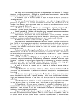 Mas dentre os que resistiram ao cerco cada vez mais apertado do poder papal, os valdenses
ocuparam posição preeminente, a falsidade e corrupção papal encontraram a mais decidida
resistência na própria terra em que o papa fixara sede...
        Os valdenses foram os primeiros dentre os povos da Europa a obter a tradução das
Sagradas Escrituras.
        Por trás dos elevados baluartes das montanhas – em todos os tempos refúgio dos
perseguidos e oprimidos – os valdenses encontraram esconderijo. Ali conservou-se a luz da
verdade a arder por entre as trevas da Idade Média. Ali, durante mil anos, testemunhas da verdade
mantiveram a antiga fé. (Ibid pp. 63)
        João Wiclef foi o arauto da Reforma, não somente para a Inglaterra, mas para toda a
cristandade. O grande protesto contra Roma que lhe foi dado proferir, jamais deveria silenciar...
        Quando a atenção de Wiclef se volveu as Escrituras, passou a investiga-las com a mesma
eficiência que o havia habilitado a apossar-se da instrução das escolas.
        Deus designara Wiclef e sua obra. Pusera-lhe na boca a palavra da verdade e dispusera
uma guarda a seu redor, para que esta Palavra pudesse ir ao povo. A vida fora-lhe protegida e seus
trabalhos se prolongaram, até ser lançado o fundamento para a grande obra da Reforma.
        Wiclef foi um dos maiores reformadores. (Ibid pp 78-91).
        João Huss foi um dos membros da Igreja da Reforma que leu e acreditou nos escritos de
João Wiclef. Ao ser ordenado como sacerdote, denunciou os ensinos da Igreja que não tinham
base bíblica e sua pregação despertou interesse em centenas de estudantes em toda Boemia e
Alemanha. Huss terminou condenado a fogueira, tal como fora Jerônimo que havia sido seu
companheiro e apoio.
        Contudo o maior impulso do período da Reforma surgiu como resultado do valor da fé de
Martinho Lutero. Aos 21anos era um erudito consumado. Leu a Bíblia em latim, a primeira que
havia visto e memorizou porções dela. Através de uma experiência dramática, chegou a conclusão
de que o “justo viverá pela fé”.
        Em 1º de Novembro de 1.517 pregou, na pesada porta de madeira da Igreja do castelo de
Wittenberg, uma lista com 95 teses, ou declarações doutrinarias. Mais tarde essas teses foram
impressas e espalhadas por toda a Europa. Quando lhe foi ordenado que se retratasse, respondeu:
“Não posso e não quero retratar nada, por não ser digno de um cristão falar contra sua própria
consciência. Aqui eu fico, não pode ser de outra maneira. Que Deus me ajude!”.
        A Igreja da Reforma se expandiu graças à tradução da Bíblia em alemão feita por
Martinho Lutero.
        Felipe Melanchton era um amigo intimo de Lutero e professor na Universidade de
Wittenberg. Ele ajudou a redigir a confissão de Augsburgo, que marcou o clímax da Reforma
Protestante.
        João Calvino, francês apoiou os huguenotes. Da Genebra, na Suíça, onde vivia, saíram
muitos estudantes que logo foram à Espanha, Inglaterra e outros países onde apoiaram a Reforma.
Um de seus alunos mais entusistas foi João Knox, cuja pregação abalou os alicerces da apostasia
na Escócia.
        Ulrico Zuinglio foi um reformador na Suíça, na época de Lutero. Era pastor da catedral de
Zurique. A Suíça chegou a ser um modelo de paz e ordem como nação e centro protestante.
        Na Escandinávia, a Reforma também prosperou. Os irmãos Petri traduziram a Bíblia em
sueco e a Suécia tornou-se um país protestante. João Tausen pregou a mensagem da Reforma na
Dinamarca e como resultado de sua obra e da tradução da Bíblia em dinamarquês feita por
Pedersen, a Dinamarca tornou-se protestante.
        A Igreja da Reforma foi ajudada por posteriores traduções da Bíblia a outros idiomas.
Guillermo Tyndale e a invenção da imprensa deram às pessoas comuns da Inglaterra a Bíblia em
seu próprio idioma. A Bíblia libertou homens e mulheres em vários países. A palavra de Deus


                                                                                                6
 