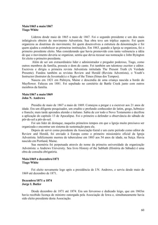 Maio/1865 a maio/1867
Tiago White

         Liderou desde maio de 1865 a maio de 1867. Foi o segundo presidente e um dos mais
infatigáveis obreiro do movimento Adventista. Sua obra teve um tríplice aspecto. Foi quem
organizou as doutrinas do movimento; foi quem desenvolveu a estrutura da denominação e foi
quem ajudou a estabelecer as primeiras instituições. Em 1863, quando a Igreja se organizou, foi o
primeiro presidente eleito. Mas considerando que havia promovido com tanta veêmencia a idéia
de que o movimento deveria se organizar, sentiu que devia recusar sua nomeação e John Byington
foi eleito o primeiro presidente.
         Além de ser um extraordinário líder e administrador e pregador poderoso, Tiago, como
outros membros da família, possuía o dom do canto. Foi também um talentoso escritor e editor.
Escreveu e dirigiu a primeira revista Adventista intitulada The Present Truth (A Verdade
Presente). Fundou também as revistas Review and Herald (Revista Adventista), o Youth’s
Instructor (Instrutor da Juventude) e o Signs of the Times (Sinas dos Tempos).
         Nasceu em 1821 em Palmyra, Maine e descendia de uma criança nascida a bordo do
Mayflower. Faleceu em 1881. Foi sepultado no cemitério de Battle Creek junto com outros
membros da família.

Maio/1867 a maio/1869
John N. Andrews

        Presidiu de maio de 1867 a maio de 1869. Começou a pregar e a escrever aos 21 anos de
idade. Era um diligente pesquisador, um erudito e profundo conhecedor do latim, grego, hebraico
e francês; mais tarde aprendeu alemão e italiano. Sabia de cor todo o Novo Testamento e decifrou
a aplicação do capítulo 13 de Apocalipse. Foi o primeiro a defender a observância do sábado de
pôr-do-sol a pôr-do-sol.
        Foi um líder de destaque, naqueles primeiros tempos em que a Igreja muito precisava ser
organizada e encontrar um sistema de sustentação para ela.
        Depois de servir como presidente da Associação Geral e um curto período como editor da
Review and Herald, foi enviado à Europa como o primeiro missionário oficial da Igreja
Adventista. Infelizmente morreu de tuberculose em 1883 aos 54 anos de idade, na Suíça. Havia
nascido em Portland, Maine.
        Sua memória foi perpetuada através do nome da primeira universidade da organização
Adventista: a Andrews University. Seu livro History of the Sabbath (História do Sábado) é uma
obra de consulta obrigatória.

Maio/1869 a dezembro/1871
Tiago White

       Foi eleito novamente logo após a presidência de J.N. Andrews, e serviu desde maio de
1869 até dezembro de 1871.

Dezembro/1871 a 1874
Jorge I. Butler

        Desde dezembro de 1871 até 1874. Era um fervoroso e dedicado leigo, que em 1865m
havia recebido licença de ministro outorgada pela Associação de Iowa e, simultaneamente havia
sido eleito presidente desta Associação.


                                                                                              60
 