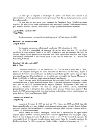 Os anos que se seguiram à finalização da guerra civil foram anos difíceis e os
administradores tiveram que enfrentar muitos problemas. Sem dúvida, Butler demonstrou ser um
bom administrador.
       Os onze anos em que serviu como presidente da Associação Geral (foi eleito em duas
ocasiões), foi o período de maior crescimento e mais acentuada expansão. Viajou extensivamente
pela América do Norte e passou vários meses na Europa ajudando a estabelecer a obra ali.

Agosto/1874 a outubro/1880
Tiago White

       Serviu novamente como presidente desde agosto de 1874 até outubro de 1880.

Outubro/1880 a outubro/1888
Jorge I. Butler

       Serviu outra vez como presidente desde outubro de 1880 até outubro de 1888.
       Em 1888 teve necessidade de descansar do serviço ativo, mas em 1901 foi eleito
presidente da Associação da Flórida, e em 1902 foi chamado para ser presidente da União do
Sudeste. Depois de sua aposentadoria definitiva, seus claros e poderosos sermões e seus artigos
convincentes continuaram a dar valiosa ajuda à Obra até sua morte em 1918, Nasceu em
Waterbury, Vermont.

Outubro/1888 a fevereiro/1897
Olé A. Olsen

        Liderou de outubro de 1888 até fevereiro de 1897. Aos 29 anos de idade, Olé A. Olsen,
filho de um imigrante norueguês, foi eleito presidente da Associação de Wisconsin, Alguns o
chamavam de “o moço presidente”, mas fez tão bem o seu trabalho que foi reeleito para servir por
um segundo período. Depois chegou a ser presidente das associações de Dakota, Minnesota e
Iowa. Em 1886 foi enviado para supervisionar a obra na Escandinávia.
        Aos 43 anos de idade foi eleito presidente da Associação Geral e serviu nesta posição
durante nove anos. A seguir passou um ano na África e, em 1898 regressou à Europa para ocupar-
se da obra ali. Em 1901 solicitaram-lhe que dirigisse a obra na Grã-Bretanha e, mais tarde, foi
enviado à Austrália. Encerrou seus anos de serviço nos Estados Unidos, trabalhando
principalmente entre os imigrantes. Era conhecido como um dos “líderes mais queridos”. Em
janeiro de 1915 adoeceu desgastado pela dura tarefa de ganhar almas. Morreu repentinamente no
posto do dever. Nasceu na Noruega em 1845.

Janeiro/1897 a abril/1901
Jorge Irving

       Liderou de fevereiro de 1897 até abril de 1901. Nasceu em 1844, em Ohil. Sua mãe
faleceu quando tinha nove anos de idade e aos dezessete entrou para o exercito. Depois de lutar
dezessete batalhas foi feito prisioneiro; e, enquanto estava na prisão entregou o coração a Deus.
Aceitou a fé Adventista em 1885.
        Pouco depois de aceitar a mensagem, foi-lhe dada a oportunidade de supervisionar
algumas Igrejas em Ohil. Mas tarde, serviu como tesoureiro e presidente desta associação. Logo,,
liderou a obra da Igreja a Sudeste dos Estados Unidos e, em 1897 foi chamado à presidente da
Associação Geral. Serviu nesta posição durante quatro anos. Após, foi nomeado presidente da
União Australiana. Em 1905 regressou aos Estados Unidos e trabalhou até sua morte em 1913.

                                                                                              61
 