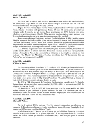 Abril/1902 a maio/1922
Arthur G. Daniells

         Serviu de abril de 1902 a maio de 1922. Arthur Grosvenor Daniells foi o mais dinâmico
dos líderes desde Tiago White. Era filho de um médico-cirurgião. Nasceu em Iowa em 1858 e foi
batizado em 1868 e foi batizado pelo Pr. Jorge I. Butler.
         Depois de servir durante alguns anos na obra evangélica nos Estados Unidos, foi enviado à
Nova Zelândia e Austrália, onde permaneceu durante 14 anos. Ali serviu como presidente da
primeira união do mundo, que ele mesmo havia estabelecido em 1894. Durante esses anos,
relacionou-se estreitamente com Ellen G. White, que sem imaginar, treinou-o para a grande obra
de organização e expansão que haveria de desempenhar como líder mundial.
         Regressou aos Estados Unidos para assistir a Conferência Geral de 1901, ocasião em que
foi eleito presidente. Foi reeleito várias vezes, servindo durante 21 anos no total. Sob a direção de
Deus e os conselhos de Ellen G. White, o Pr. Daniells foi líder da Igreja durante um período de
progresso sem precedentes. Durante sua gestão, organizou-se a estrutura da Igreja para distribuir e
delegar responsabilidades e os campos missionários tiveram uma dramática expansão.
         A.G. Daniells chegou quase a ser um contínuo viajante, passando, às vezes, meses fora dos
Estados Unidos. Passou os últimos treze anos de sua vida viajando, escrevendo e evangelizando.
Dirigiu a formação da Associação Ministerial e se interessou na publicação de uma revista para
pastores – The Ministry (O Ministério). Concluiu seu último livro “O Permanente Dom de
Profecia” em seu leito de morte, em 1935.

Maio/1922 a maio/1930
William A. Spicer

        Serviu como presidente de maio de 1922 a maio de 1930. Filho de professores batistas do
sétimo dia, William Ambrose Spicer nasceu em Minnesota em 1865. Os Spicers aceitaram a fé
Adventista em 1874. Sua primeira função em relação à Associação Geral, desenvolveu-se em
Londres como secretário de Stephen Haskell. Ali dirigiu a publicação de The Present Truth (A
Verdade Presente) e foi o pioneiro do primeiro ciclo de conferências evangelizadoras em Londres.
Mais tarde, serviu como editor do The Oriental Watchman (O Atalaia Oriental) e, durante um
curto período de tempo, assumiu a direção da obra na Índia.
        De 1903 a 1922 foi secretário da Associação Geral durante a presidência do Pr. Daniells.
Supervisionou ativamente todo o campo mundial. De 1909 a 1911, e, novamente em 1945, foi
editor da Review and Herald.
        Na Conferência Geral de 1922 foi eleito presidente e serviu nessa posição até 1930,
período durante o qual continuou a grande expansão da obra. Era conhecido por toda a
denominação como um editor e escritor de êxito, poderoso na pregação, hábil organizador e um
missionário entusiasta. Faleceu em 1952 em Takoma Park.

Maio/1930 a maio/1936
Charles H. Watson

        Serviu de maio de 1930 a maio de 1936. Foi o primeiro australiano que chegou a ser
presidente da Divisão Australiana e o primeiro australiano a ser presidente da Associação Geral.
Nasceu em 1877 em uma tranqüila aldeia de Vitória.
        A administração do Pr. Watson, que se destacou por sua habilidade financeira, enfrentou a
turbulência do que se chamou de “A grande depressão”. A pior depressão financeira de toda a
história dos Estados Unidos que arrastou o mundo todo. Mas, a obra avançou, apesar de todos os
obstáculos.

                                                                                                  62
 
