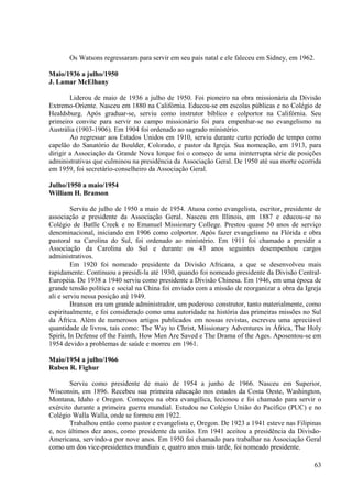 Os Watsons regressaram para servir em seu país natal e ele faleceu em Sidney, em 1962.

Maio/1936 a julho/1950
J. Lamar McElhany

        Liderou de maio de 1936 a julho de 1950. Foi pioneiro na obra missionária da Divisão
Extremo-Oriente. Nasceu em 1880 na Califórnia. Educou-se em escolas públicas e no Colégio de
Healdsburg. Após graduar-se, serviu como instrutor bíblico e colportor na Califórnia. Seu
primeiro convite para servir no campo missionário foi para empenhar-se no evangelismo na
Austrália (1903-1906). Em 1904 foi ordenado ao sagrado ministério.
        Ao regressar aos Estados Unidos em 1910, serviu durante curto período de tempo como
capelão do Sanatório de Boulder, Colorado, e pastor da Igreja. Sua nomeação, em 1913, para
dirigir a Associação da Grande Nova Iorque foi o começo de uma ininterrupta série de posições
administrativas que culminou na presidência da Associação Geral. De 1950 até sua morte ocorrida
em 1959, foi secretário-conselheiro da Associação Geral.

Julho/1950 a maio/1954
William H. Branson

         Serviu de julho de 1950 a maio de 1954. Atuou como evangelista, escritor, presidente de
associação e presidente da Associação Geral. Nasceu em Illinois, em 1887 e educou-se no
Colégio de Batlle Creek e no Emanuel Missionary College. Prestou quase 50 anos de serviço
denominacional, iniciando em 1906 como colportor. Após fazer evangelismo na Flórida e obra
pastoral na Carolina do Sul, foi ordenado ao ministério. Em 1911 foi chamado a presidir a
Associação da Carolina do Sul e durante os 43 anos seguintes desempenhou cargos
administrativos.
         Em 1920 foi nomeado presidente da Divisão Africana, a que se desenvolveu mais
rapidamente. Continuou a presidi-la até 1930, quando foi nomeado presidente da Divisão Central-
Européia. De 1938 a 1940 serviu como presidente a Divisão Chinesa. Em 1946, em uma época de
grande tensão política e social na China foi enviado com a missão de reorganizar a obra da Igreja
ali e serviu nessa posição até 1949.
         Branson era um grande administrador, um poderoso construtor, tanto materialmente, como
espiritualmente, e foi considerado como uma autoridade na história das primeiras missões no Sul
da África. Além de numerosos artigos publicados em nossas revistas, escreveu uma apreciável
quantidade de livros, tais como: The Way to Christ, Missionary Adventures in África, The Holy
Spirit, In Defense of the Fainth, How Men Are Saved e The Drama of the Ages. Aposentou-se em
1954 devido a problemas de saúde e morreu em 1961.

Maio/1954 a julho/1966
Ruben R. Fighur

        Serviu como presidente de maio de 1954 a junho de 1966. Nasceu em Superior,
Wisconsin, em 1896. Recebeu sua primeira educação nos estados da Costa Oeste, Washington,
Montana, Idaho e Oregon. Começou na obra evangélica, lecionou e foi chamado para servir o
exército durante a primeira guerra mundial. Estudou no Colégio União do Pacífico (PUC) e no
Colégio Walla Walla, onde se formou em 1922.
        Trabalhou então como pastor e evangelista e, Oregon. De 1923 a 1941 esteve nas Filipinas
e, nos últimos dez anos, como presidente da união. Em 1941 aceitou a presidência da Divisão-
Americana, servindo-a por nove anos. Em 1950 foi chamado para trabalhar na Associação Geral
como um dos vice-presidentes mundiais e, quatro anos mais tarde, foi nomeado presidente.

                                                                                              63
 