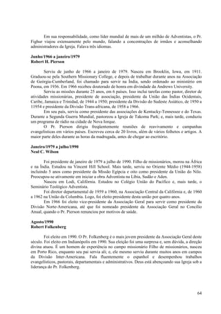 Em sua responsabilidade, como líder mundial de mais de um milhão de Adventistas, o Pr.
Fighur viajou extensamente pelo mundo, falando a concentrações de irmãos e aconselhando
administradores da Igreja. Falava três idiomas.

Junho/1966 a janeiro/1979
Robert H. Pierson

        Serviu de junho de 1966 a janeiro de 1979. Nasceu em Brooklin, Iowa, em 1911.
Graduou-se pela Southern Missionary College, e depois de trabalhar durante anos na Associação
de Geórgia-Cumberland, foi chamado para servir na Índia, sendo ordenado ao ministério em
Poona, em 1936. Em 1966 recebeu doutorado de honra em divindade da Andrews University.
        Serviu as missões durante 25 anos, em 6 países. Isso inclui tarefas como pastor, diretor de
atividades missionárias, presidente de associação, presidente da União das Índias Ocidentais,
Caribe, Jamaica e Trinidad, de 1944 a 1950; presidente da Divisão do Sudeste Asiático, de 1950 a
11954 e presidente da Divisão Trans-africana, de 1958 a 1966.
        Em seu país, serviu como presidente das associações de Kentucky-Tennessee e do Texas.
Durante a Segunda Guerra Mundial, pastoreou a Igreja de Takoma Park; e, mais tarde, conduziu
um programa de rádio na cidade de Nova Iorque.
        O Pr. Pierson dirigiu freqüentemente reuniões de reavivamento e campanhas
evangelisticas em vários países. Escreveu cerca de 20 livros, além de vários folhetos e artigos. A
maior parte deles durante as horas da madrugada, antes de chegar ao escritório.

Janeiro/1979 a julho/1990
Neal C. Wilson

       Foi presidente de janeiro de 1979 a julho de 1990. Filho de missionários, morou na África
e na Índia. Estudou na Vincent Hill School. Mais tarde, serviu no Oriente Médio (1944-1958)
incluindo 5 anos como presidente da Missão Egípcia e oito como presidente da União do Nilo.
Preocupou-se ativamente em iniciar a obra Adventista na Líbia, Sudão e Aden.
       Nasceu em Lodi, Califórnia. Estudou no Colégio União do Pacífico e, mais tarde, o
Seminário Teológico Adventista.
       Foi diretor departamental de 1959 a 1960, na Associação Central da Califórnia e, de 1960
a 1962 na União da Columbia. Logo, foi eleito presidente desta união por quatro anos.
       Em 1966 foi eleito vice-presidente da Associação Geral para servir como presidente da
Divisão Norte-Americana, até que foi nomeado presidente da Associação Geral no Concílio
Anual, quando o Pr. Pierson renunciou por motivos de saúde.

Agosto/1990
Robert Folkenberg

        Foi eleito em 1990. O Pr. Folkenberg é o mais jovem presidente da Associação Geral deste
século. Foi eleito em Indianópolis em 1990. Sua eleição foi uma surpresa e, sem dúvida, a direção
divina atuou. É um homem de experiência no campo missionário Filho de missionários, nasceu
em Porto Rico, enquanto seu pai servia ali; e, ele mesmo serviu durante muitos anos em campos
da Divisão Inter-Americana. Fala fluentemente o espanhol e desempenhou trabalhos
evangelísticos, pastorais, departamentais e administrativos. Deus está abençoando sua Igreja sob a
liderança do Pr. Folkenberg.




                                                                                                64
 