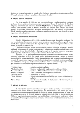 dissipou as trevas; a ignorância foi trocada pelas Escrituras. Mais tarde, reformadores como João
Wesley levariam as verdades evangélicas a alturas mais elevadas.

5. A Igreja dos Pais Peregrinos.

        Em 16 de setembro de 1620, uns cem peregrinos, homens e mulheres de forte vontade e
profundo fervor religioso, impulsionados por um intenso desejo de desfrutar da liberdade
religiosa, embarcaram em um navio chamado Mayflower e se dirigiram para o que hoje se
conhece como Estados Unidos da América do Norte. Sua coragem abriu caminho para outros
amantes da liberdade, como Roger Williams. Williams chegou a ser fundador da colônia de
Rhode Island, o primeiro grupo que se estabeleceu naquelas paragens com uma forma de governo
republicano e liberdade total.

6. A Igreja dos Primeiros Missionários.

        O inglês William Carey (1761-1834) e conhecido como o pai das missões modernas. Em
sua juventude, trabalhava como sapateiro e na parede de sua oficina tinha um grande mapa-
múndi. Esse sapateiro sentiu-se um dia inspirado a viajar a terras estrangeiras induzido pelos
relatos de viagem do capitão Cook.
        Como resultado de um sermão que pregou a um grupo de ministros, formou-se a primeira
sociedade missionária e ele mesmo embarcou para a Índia como o primeiro missionário em terras
estrangeiras. Apesar das dificuldades e frustrações que teve de suportar, encontrou tempo para
traduzir porções das Escrituras e lançou os fundamentos das missões modernas.
        No século XIX as Igrejas protestantes chegaram a ter uma consciência missionária. Como
resultado começaram a surgir em vários países, sociedades dedicadas a suster as missões
estrangeiras. Na Inglaterra e Estados Unidos se estabeleceram pelo menos sete sociedades durante
o quarto de século que se seguiu ao estabelecimento da primeira sociedade missionária da Igreja
em 1799. Havia começado a era das missões modernas. Entre os que sofreram privações e perdas
por seu desejo de divulgar o evangelho encontram-se os seguintes nomes:

* William Carey              - Primeiro missionário a Índia.
* Robert Morrison            - Preparou um dicionário inglês-chinês e publicou a Bíblia.
* Adoniram Judson            - Traduziu a Bíblia em birmanês e também trabalhou na Índia.
* David Livingstone          - Abriu o continente africano para o Cristianismo.
* Roberto Moffat             - Foi pioneiro na África.
* John Williams              - Foi o primeiro a trabalhar no Pacifico com o barco “O Mensageiro
                               da Paz”.
* John Patton                - Trabalhou nas ilhas do Sul do Pacifico e sua vida foi ameaçada 53
                                vezes por canibais.

7. A Igreja do Advento.

        A extraordinária doutrina apostólica da Segunda Vinda de Cristo, o reavivamento do
interesse deste evento produzido pela pregação dos reformadores e dos sinais que iam-se
cumprindo e que indicavam a proximidade do retorno no Senhor, constituem o pano de fundo que
deu ímpeto a pregação da Segunda Vinda no principio do século XIX. A obra de Guilherme
Miller foi importantíssima nesse período. Mas também houve outros homens, em diversos países,
a quem Deus levantou para pregarem com vigor e entusiasmo a verdade de iminente vinda do
Senhor Jesus.


                                                                                               7
 