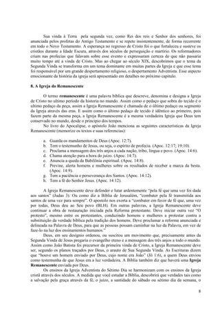 Sua vinda à Terra pela segunda vez, como Rei dos reis e Senhor dos senhores, foi
anunciada pelos profetas do Antigo Testamento e se repete insistentemente, de forma recorrente
em todo o Novo Testamento. A esperança no regresso de Cristo foi o que fortaleceu e susteve os
cristãos durante a Idade Escura, através dos séculos de perseguição e martírio. Os reformadores
criam nas profecias que falavam sobre esse evento e expressaram certeza de que não passaria
muito tempo até a vinda de Cristo. Mas ao chegar ao século XIX, descobrimos que o tema da
Segunda Vinda se transforma em um tema dominante em muitas partes da Igreja e que esse tema
foi responsável por um grande despertamento religioso, o despertamento Adventista. Esse aspecto
emocionante da história da igreja será apresentado em detalhes no próximo capitulo.

8. A Igreja do Remanescente

       O termo remanescente é uma palavra bíblica que descreve, denomina e designa a Igreja
de Cristo no ultimo período da historia no mundo. Assim como o pedaço que sobra do tecido é o
ultimo pedaço da peça, assim a Igreja Remanescente é chamada de o último pedaço ou segmento
da Igreja através das eras. E assim como o último pedaço de tecido é idêntico ao primeiro, pois
fazem parte da mesma peça, a Igreja Remanescente é a mesma verdadeira Igreja que Deus tem
conservado no mundo, desde o principio dos tempos.
       No livro do Apocalipse, o apóstolo João menciona as seguintes características da Igreja
Remanescente (memorize os textos e suas referencias):

       a. Guarda os mandamentos de Deus (Apoc. 12:7).
       b. Tem o testemunho de Jesus, ou seja, o espírito de profecia. (Apoc. 12:17; 19:10).
       c. Proclama a mensagem dos três anjos a cada nação, tribo, língua e povo. (Apoc. 14:6).
       d. Chama atenção para a hora do juízo. (Apoc. 14:7).
       e. Anuncia a queda da Babilônia espiritual. (Apoc. 14:8).
       f. Previne, alerta homens e mulheres sobre os resultados de receber a marca da besta.
          (Apoc. 14:9).
       g. Tem a paciência e perseverança dos Santos. (Apoc. 14:12).
       h. Tem a fé do Senhor Jesus. (Apoc. 14:12).

        A Igreja Remanescente deve defender e lutar ardentemente “pela fé que uma vez foi dada
aos santos” (Judas 3). Ou como diz a Bíblia de Jerusalém, “combater pela fé transmitida aos
santos de uma vez para sempre”. O apostolo nos exorta a “combater em favor de fé que, uma vez
por todas, Deus deu ao Seu povo (BLH). Em outras palavras, a Igreja Remanescente deve
continuar a obra de restauração iniciada pela Reforma protestante. Deve iniciar outra vez “O
protesto”, mesmo entre os protestantes, conduzindo homens e mulheres a protestar contra a
substituição da verdade bíblica pela tradição dos homens. Deve proclamar a reforma anunciada e
delineada na Palavra de Deus, para que as pessoas possam caminhar na luz da Palavra, em vez de
faze-lo na luz dos ensinamentos humanos.”
        Deus, em seu desígnio ordenou, ou suscitou um movimento que, precisamente antes da
Segunda Vinda de Jesus pregaria o evangelho eteno e a mensagem dos três anjos a todo o mundo.
Assim como João Batista foi precursor da primeira vinda de Cristo, a Igreja Remanescente deve
ser, segundo os planos traçados por Deus, o arauto de Sua Segunda Vinda. As Escrituras dizem
que “houve um homem enviado por Deus, cujo nome era João” (Jô 1:6), a quem Deus enviou
como testemunha de que Jesus era a luz verdadeira. A Bíblia também diz que haverá uma Igreja
Remanescente enviada por Deus.
        Os ensinos da Igreja Adventista do Sétimo Dia se harmonizam com os ensinos da Igreja
cristã através dos séculos. A medida que você estudar a Bíblia, descobrirá que verdades tais como
a salvação pela graça através da fé, o juízo, a santidade do sábado ou sétimo dia da semana, o

                                                                                               8
 