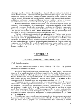 batismo por imersão, o dízimo, o dom de profecia o Segundo Advento, o estado inconsciente do
homem durante a morte, a separação do mundo, para mencionar apenas alguns, todos eles foram
ensinamentos mantidos pela Igreja em todas as épocas. O mesmo Senhor Jesus que é nosso
exemplo supremo, foi batizado por imersão, guardou o sábado como dia de repouso, ensinou a
santidade do matrimonio e a responsabilidade de devolver o dízimo, e avisou os homens a
respeito do juízo vindouro. Todos esses são ensinos da Igreja Adventista em nossos dias.
        O Senhor tem ovelhas em todas as religiões. Essas ovelhas são aquelas pessoas que
caminham e vivem a luz da Sua Palavra, a medida que a compreendem. Quando o coração sincero
compreende a mensagem dos três anjos de Apocalipse 14, obedece-la-á. João disse que chegará o
dia quando as ovelhas que estiverem dentro da Babilônia espiritual sairão dela. (Apoc. 18:4).
Deus quer que suas ovelhas se unam à Igreja Remanescente para que possam chegar a ser
testemunhas da verdade e estejam prontos, aguardando a Vinda de Jesus.
        Você tem o privilégio de ser membro da Igreja Remanescente. Você tem muita luz e por
isso Deus lhe deu a responsabilidade de viver sob essa luz. Nas aulas seguintes, apresentaremos
um esboço da história da Igreja Remanescente. À medida que avançamos no estudo deste curso,
você sentirá que Deus tem estado a guiar a organização e as atividades desta. Decida-se, hoje, a
ser, pela graça de Deus, um verdadeiro representante da verdadeira Igreja. Um representante que
pode cantar com sinceridade: “Dá-me a fé do meu Jesus, é minha oração, oh, bom Senhor, a fé
que dá a alma paz, a fé que salva do temor, a fé dos santos, galardão, gloriosa fé da salvação”
(Hinário Adventista, 371).




                                    CAPITULO 2
                  ARAUTOS DA MENSAGEM DO SEGUNDO ADVENTO

1. Três Sinais Espetaculares

       Três sinais espetaculares ocorridos no mundo natural em 1755, 1780 e 1833, apontaram
dramaticamente para a vinda do Senhor.
        O primeiro ficou conhecido como o grande terremoto de Lisboa, por ter o seu epicentro
ali, apesar de ter afetado grandes áreas da Europa e da África. Foi sentido tão longe como nos
países nórdicos da Suécia e Noruega e também no oeste como Groelândia, África do Norte e
Antilhas. No total cobriu uma região de 6.400.000 km2. Muitas pessoas corram de um lado para
outro gritando “Chegou o fim do mundo’ Chegou o fim do mundo”. O terremoto de 1755
cumpriu a profecia da abertura do sexto selo, registrada em Apocalipse 6:12 e13.
        Vinte e cinco anos após este terremoto, o Sol escureceu, como cumprimento de outro sinal
extraordinário. Jesus havia predito este acontecimento no Monte das Oliveiras, quando disse a
seus discípulos: “Por aqueles dias, depois daquela tribulação, o Sol escurecerá, e a Lua não dará
seu resplendor.” (Marcos 13:24) O período profético de 1260 anos ao qual Jesus se referiu
quando disse “aqueles dias” finalizou em 1798, mas a perseguição, tal como a profecia também
havia predito, foi encurtada com a Reforma protestante. Portanto, de acordo com a profecia, o dia
escuro teria de acontecer antes de 1798. Esta profecia se cumpriu completamente no Dia Escuro
de 19 de maio de 1790.
        Um médico que estava visitando seus pacientes quando este fenômeno estava acontecendo
disse que não podia ver um pano branco colocado a um palmo de seus olhos. A escuridão era tão
densa que parecia poder-se apalpa-la. Este acontecimento teve efeito solene entre os homens,

                                                                                               9
 