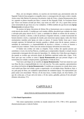 11
Deus, em seu desígnio ordenou, ou suscitou um movimento que, precisamente antes da
Segunda Vinda de Jesus pregaria o evangelho eteno e a mensagem dos três anjos a todo o mundo.
Assim como João Batista foi precursor da primeira vinda de Cristo, a Igreja Remanescente deve
ser, segundo os planos traçados por Deus, o arauto de Sua Segunda Vinda. As Escrituras dizem
que “houve um homem enviado por Deus, cujo nome era João” (Jô 1:6), a quem Deus enviou
como testemunha de que Jesus era a luz verdadeira. A Bíblia também diz que haverá uma Igreja
Remanescente enviada por Deus.
Os ensinos da Igreja Adventista do Sétimo Dia se harmonizam com os ensinos da Igreja
cristã através dos séculos. A medida que você estudar a Bíblia, descobrirá que verdades tais como
a salvação pela graça através da fé, o juízo, a santidade do sábado ou sétimo dia da semana, o
batismo por imersão, o dízimo, o dom de profecia o Segundo Advento, o estado inconsciente do
homem durante a morte, a separação do mundo, para mencionar apenas alguns, todos eles foram
ensinamentos mantidos pela Igreja em todas as épocas. O mesmo Senhor Jesus que é nosso
exemplo supremo, foi batizado por imersão, guardou o sábado como dia de repouso, ensinou a
santidade do matrimonio e a responsabilidade de devolver o dízimo, e avisou os homens a
respeito do juízo vindouro. Todos esses são ensinos da Igreja Adventista em nossos dias.
O Senhor tem ovelhas em todas as religiões. Essas ovelhas são aquelas pessoas que
caminham e vivem a luz da Sua Palavra, a medida que a compreendem. Quando o coração sincero
compreende a mensagem dos três anjos de Apocalipse 14, obedece-la-á. João disse que chegará o
dia quando as ovelhas que estiverem dentro da Babilônia espiritual sairão dela. (Apoc. 18:4).
Deus quer que suas ovelhas se unam à Igreja Remanescente para que possam chegar a ser
testemunhas da verdade e estejam prontos, aguardando a Vinda de Jesus.
Você tem o privilégio de ser membro da Igreja Remanescente. Você tem muita luz e por
isso Deus lhe deu a responsabilidade de viver sob essa luz. Nas aulas seguintes, apresentaremos
um esboço da história da Igreja Remanescente. À medida que avançamos no estudo deste curso,
você sentirá que Deus tem estado a guiar a organização e as atividades desta. Decida-se, hoje, a
ser, pela graça de Deus, um verdadeiro representante da verdadeira Igreja. Um representante que
pode cantar com sinceridade: “Dá-me a fé do meu Jesus, é minha oração, oh, bom Senhor, a fé
que dá a alma paz, a fé que salva do temor, a fé dos santos, galardão, gloriosa fé da salvação”
(Hinário Adventista, 371).
CAPITULO 2
ARAUTOS DA MENSAGEM DO SEGUNDO ADVENTO
1. Três Sinais Espetaculares
Três sinais espetaculares ocorridos no mundo natural em 1755, 1780 e 1833, apontaram
dramaticamente para a vinda do Senhor.
 