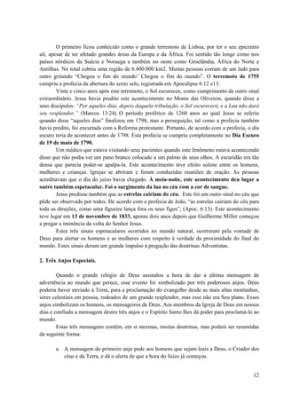 12
O primeiro ficou conhecido como o grande terremoto de Lisboa, por ter o seu epicentro
ali, apesar de ter afetado grandes áreas da Europa e da África. Foi sentido tão longe como nos
países nórdicos da Suécia e Noruega e também no oeste como Groelândia, África do Norte e
Antilhas. No total cobriu uma região de 6.400.000 km2. Muitas pessoas corram de um lado para
outro gritando “Chegou o fim do mundo’ Chegou o fim do mundo”. O terremoto de 1755
cumpriu a profecia da abertura do sexto selo, registrada em Apocalipse 6:12 e13.
Vinte e cinco anos após este terremoto, o Sol escureceu, como cumprimento de outro sinal
extraordinário. Jesus havia predito este acontecimento no Monte das Oliveiras, quando disse a
seus discípulos: “Por aqueles dias, depois daquela tribulação, o Sol escurecerá, e a Lua não dará
seu resplendor.” (Marcos 13:24) O período profético de 1260 anos ao qual Jesus se referiu
quando disse “aqueles dias” finalizou em 1798, mas a perseguição, tal como a profecia também
havia predito, foi encurtada com a Reforma protestante. Portanto, de acordo com a profecia, o dia
escuro teria de acontecer antes de 1798. Esta profecia se cumpriu completamente no Dia Escuro
de 19 de maio de 1790.
Um médico que estava visitando seus pacientes quando este fenômeno estava acontecendo
disse que não podia ver um pano branco colocado a um palmo de seus olhos. A escuridão era tão
densa que parecia poder-se apalpa-la. Este acontecimento teve efeito solene entre os homens,
mulheres e crianças. Igrejas se abriram e foram conduzidas reuniões de oração. As pessoas
acreditavam que o dia do juízo havia chegado. À meia-noite, este acontecimento deu lugar a
outro também espetacular. Foi o surgimento da lua no céu com a cor de sangue.
Jesus predisse também que as estrelas cairiam do céu. Este foi um outro sinal no céu que
pôde ser observado por todos. De acordo com a profecia de João, “as estrelas cairiam do céu para
toda as direções, como uma figueira lança fora os seus figos”, (Apoc. 6:13). Este acontecimento
teve lugar em 13 de novembro de 1833, apenas dois anos depois que Guilherme Miller começou
a pregar a iminência da volta do Senhor Jesus.
Estes três sinais espetaculares ocorridos no mundo natural, ocorreram pela vontade de
Deus para alertar os homens e as mulheres com respeito à verdade da proximidade do final do
mundo. Estes sinais deram um grande impulso à pregação das doutrinas Adventistas.
2. Três Anjos Especiais.
Quando o grande relógio de Deus assinalou a hora de dar a última mensagem de
advertência ao mundo que perece, esse evento foi simbolizado por três poderosos anjos. Deus
poderia haver enviado à Terra, para a proclamação do evangelho desde as mais altas montanhas,
seres celestiais em pessoa, rodeados de um grande resplendor, mas esse não era Seu plano. Esses
anjos simbolizam os homens, os mensageiros de Deus. Aos membros da Igreja de Deus em nossos
dias e confiada a mensagem destes três anjos e o Espírito Santo lhes dá poder para proclamá-lo ao
mundo.
Estas três mensagens contêm, em si mesmas, muitas doutrinas, mas podem ser resumidas
da seguinte forma:
a. A mensagem do primeiro anjo pede aos homens que sejam leais a Deus, o Criador dos
céus e da Terra, e dá o alerta de que a hora do Juízo já começou.
 