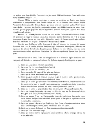 14
ele aceitou uma data definida. Entretanto, em janeiro de 1843 declarou que Cristo viria entre
março de 1843 e março de 1844.
Quando Miller e outros começaram a pregar as profecias, os lideres das igrejas
protestantes se desagradaram. Nos últimos meses de 1843 e durante 1844 muitos crentes
Adventistas foram excluídos de suas Igrejas que ainda amavam e queriam ajudar. Dentre esses
estava Robert Harmon e sua família. A oposição cresceu e em 1844 tornou-se, de modo geral,
evidente que as Igrejas populares haviam rejeitado a primeira mensagem Angélica dada pelos
pregadores Adventistas.
Quando 1843 e 1844 passaram e Jesus não veio, a fé de Guilherme Miller não se abalou.
Ele continuou a pregar a Segunda Vinda. Seu ministério público terminou em 1845 e faleceu
quatro anos depois. Durante sua vida, Miller foi um líder na obra de Deus e um aplicado estudante
da Bíblia; entretanto, não chegou a compreensão da verdade do sábado.
Em dez anos Guilherme Miller deu mais de três mil palestras em centenas de lugares
diferentes. Em 1848, o obreiro veterano tornou-se cego. Morreu no ano seguinte, confiante na
esperança do retorno do Salvador. Recebeu pouco dinheiro por seus labores, mas seu nome
tornou-se inseparável no Movimento Adventista. Ele liderou o movimento do qual hoje fazemos
parte.
Próximo ao fim de 1842, Miller fez uma profissão de fé ao mundo e para a maioria, isso
representa a fé de todos os crentes Adventistas. Ele declarou seu ponto de vista como se segue:
1. Creio que Jesus Cristo retornará a esta terra.
2. Creio que Ele virá em toda a glória de Seu Pai.
3. Creio que Ele virá nas nuvens do Céu.
4. Creio que, então, Ele receberá Seu reino que é eterno.
5. Creio que os santos possuirão o reino para sempre.
6. Creio que, por ocasião da Segunda Vinda, o corpo de todos os santos que morreram,
ressuscitará à semelhança do corpo glorioso de Jesus.
7. Creio que os justos que estiverem vivos na terra quando Ele vier, serão transformados
do corpo mortal para o imortal e com aqueles que ressuscitarem dentre os mortos,
subirão para encontrar o Senhor nos ares, e estarão para sempre com Ele.
8. Creio que os santos se apresentarão a Deus em amor, sem culpa, pecado ou mancha.
9. Creio que quando Cristo vier a segunda vez. Ele virá para por fim à controvérsia de
Sião, para livrá-los do poder do tentador, que é o diabo.
10. Creio que quando Cristo vier, Ele destruirá o corpo dos ímpios pelo fogo, assim como
os do mundo antigo foram destruídos pelas águas, e irão para a sepultura até sua
ressurreição e condenação.
11. Creio que quando a Terra for purificada pelo fogo, Cristo e Seus santos tomarão posse
dela e a habitarão para sempre. Então o reino será dado aos santos.
12. Creio que no tempo designado por Deus todas essas coisas se cumprirão.
13. Creio que Deus revelará o tempo.
14. Creio que muitos mestres e pregadores jamais crerão ou saberão o tempo até que ele
venha sobre eles.
 
