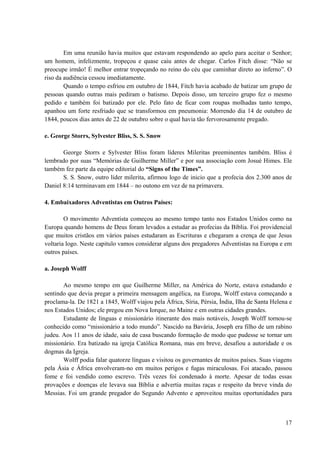 17
Em uma reunião havia muitos que estavam respondendo ao apelo para aceitar o Senhor;
um homem, infelizmente, tropeçou e quase caiu antes de chegar. Carlos Fitch disse: “Não se
preocupe irmão! É melhor entrar tropeçando no reino do céu que caminhar direto ao inferno”. O
riso da audiência cessou imediatamente.
Quando o tempo esfriou em outubro de 1844, Fitch havia acabado de batizar um grupo de
pessoas quando outras mais pediram o batismo. Depois disso, um terceiro grupo fez o mesmo
pedido e também foi batizado por ele. Pelo fato de ficar com roupas molhadas tanto tempo,
apanhou um forte resfriado que se transformou em pneumonia: Morrendo dia 14 de outubro de
1844, poucos dias antes de 22 de outubro sobre o qual havia tão fervorosamente pregado.
e. George Storrs, Sylvester Bliss, S. S. Snow
George Storrs e Sylvester Bliss foram líderes Mileritas preeminentes também. Bliss é
lembrado por suas “Memórias de Guilherme Miller” e por sua associação com Josué Himes. Ele
também fez parte da equipe editorial do “Signs of the Times”.
S. S. Snow, outro líder milerita, afirmou logo de inicio que a profecia dos 2.300 anos de
Daniel 8:14 terminavam em 1844 – no outono em vez de na primavera.
4. Embaixadores Adventistas em Outros Países:
O movimento Adventista começou ao mesmo tempo tanto nos Estados Unidos como na
Europa quando homens de Deus foram levados a estudar as profecias da Bíblia. Foi providencial
que muitos cristãos em vários países estudaram as Escrituras e chegaram a crença de que Jesus
voltaria logo. Neste capitulo vamos considerar alguns dos pregadores Adventistas na Europa e em
outros países.
a. Joseph Wolff
Ao mesmo tempo em que Guilherme Miller, na América do Norte, estava estudando e
sentindo que devia pregar a primeira mensagem angélica, na Europa, Wolff estava começando a
proclama-la. De 1821 a 1845, Wolff viajou pela África, Síria, Pérsia, Índia, Ilha de Santa Helena e
nos Estados Unidos; ele pregou em Nova Iorque, no Maine e em outras cidades grandes.
Estudante de línguas e missionário itinerante dos mais notáveis, Joseph Wolff tornou-se
conhecido como “missionário a todo mundo”. Nascido na Bavária, Joseph era filho de um rabino
judeu. Aos 11 anos de idade, saiu de casa buscando formação de modo que pudesse se tornar um
missionário. Era batizado na igreja Católica Romana, mas em breve, desafiou a autoridade e os
dogmas da Igreja.
Wolff podia falar quatorze línguas e visitou os governantes de muitos países. Suas viagens
pela Ásia e África envolveram-no em muitos perigos e fugas miraculosas. Foi atacado, passou
fome e foi vendido como escrevo. Três vezes foi condenado à morte. Apesar de todas essas
provações e doenças ele levava sua Bíblia e advertia muitas raças e respeito da breve vinda do
Messias. Foi um grande pregador do Segundo Advento e aproveitou muitas oportunidades para
 