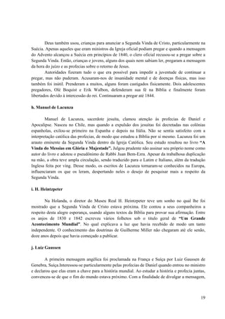 19
Deus também usou, crianças para anunciar a Segunda Vinda de Cristo, particularmente na
Suécia. Apenas aqueles que eram ministros da Igreja oficial podiam pregar e quando a mensagem
do Advento alcançou a Suécia em princípios de 1840, o clero oficial recusou-se a pregar sobre a
Segunda Vinda. Então, crianças e jovens, alguns dos quais nem sabiam ler, pregaram a mensagem
da hora do juízo e as profecias sobre o retorno de Jesus.
Autoridades fizeram tudo o que era possível para impedir a juventude de continuar a
pregar, mas não puderam. Acusaram-nos de insanidade mental e de doenças físicas, mas isso
também foi inútil. Prenderam a muitos, alguns foram castigados fisicamente. Dois adolescentes
pregadores, Olé Boquist e Erik Walbon, defenderam sua fé na Bíblia e finalmente foram
libertados devido à intercessão do rei. Continuaram a pregar até 1844.
h. Manuel de Lacunza
Manuel de Lacunza, sacerdote jesuíta, clamou atenção às profecias de Daniel e
Apocalipse. Nasceu no Chile, mas quando a expulsão dos jesuítas foi decretadas nas colônias
espanholas, exilou-se primeiro na Espanha e depois na Itália. Não se sentia satisfeito com a
interpretação católica das profecias, de modo que estudou a Bíblia por si mesmo. Lacunza foi um
arauto eminente da Segunda Vinda dentro da Igreja Católica. Seu estudo resultou no livro “A
Vinda do Messias em Glória e Majestade”. Julgou prudente não assinar seu próprio nome como
autor do livro e adotou o pseudônimo de Rabbi Juan Bem-Ezra. Apesar da trabalhosa duplicação
na mão, a obra teve ampla circulação, sendo traduzido para o Latim e Italiano, além da tradução
Inglesa feita por ving. Desse modo, os escritos de Lacunza tornaram-se conhecidos na Europa,
influenciaram os que os leram, despertando neles o desejo de pesquisar mais a respeito da
Segunda Vinda.
i. H. Heintzpeter
Na Holanda, o diretor do Museu Real H. Heintzpeter teve um sonho no qual lhe foi
mostrado que a Segunda Vinda de Cristo estava próxima. Ele contou a seus companheiros a
respeito desta alegre esperança, usando alguns textos da Bíblia para provar sua afirmação. Entre
os anjos de 1830 e 1842 escreveu vários folhetos sob o titulo geral de “Um Grande
Acontecimento Mundial”. No qual explicava a luz que havia recebido de modo um tanto
independente. O conhecimento das doutrinas de Guilherme Miller não chegaram até ele senão,
doze anos depois que havia começado a publicar.
j. Luiz Gaussen
A primeira mensagem angélica foi proclamada na França e Suíça por Luiz Gaussen de
Genebra, Suíça.Interessou-se particularmente pelas profecias de Daniel quando entrou no ministro
e declarou que elas eram a chave para a história mundial. Ao estudar a história e profecia juntas,
convenceu-se de que o fim do mundo estava próximo. Com a finalidade de divulgar a mensagem,
 