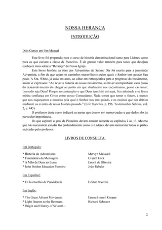 2
NOSSA HERANÇA
INTRODUÇÃO
Dois Cursos em Um Manual
Este livro foi preparado para o curso de história denominacional tanto para Líderes como
para os que cursam a classe de Pioneiros. É de grande valor também para todos que desejam
conhecer mais sobre a “Herança” de Nossa Igreja.
Esta breve história da obra dos Adventistas do Sétimo Dia foi escrita para a juventude
Adventista, a fim de que vejam os caminhos maravilhosos pelos quais o Senhor tem guiado Seu
povo. A Sra. White, já cada em anos, ao olhar em retrospectiva para o progresso do movimento,
assim se expressou: “Ao rever a história do nosso movimento, ao haver acompanhado cada passo
do desenvolvimento até chegar ao ponto em que atualmente nos encontramos, posso exclamar:
Louvado seja Deus! Porque ao contemplar o que Deus tem feito até aqui, fico admirada e se firma
minha confiança em Cristo como nosso Comandante. Nada temos que temer o futuro, a menos
que nos esqueçamos a maneira pela qual o Senhor nos tem guiado, e os ensinos que nos deixou
mediante os eventos de nossa história passada.” (Life Sketches. p. 196, Testemunhos Seletos, vol.
2, p. 443).
O professor deste curso indicará as partes que devem ser memorizadas e que dados são de
particular importância.
Os que aspiram o grau de Pioneiros devem estudar somente os capítulos 2 ao 13. Mesmo
que não necessitem estudar tão profundamente como os Líderes, devem memorizar todas as partes
indicadas pelo professor.
LIVROS DE CONSULTA:
Em Português:
* História do Adventismo Mervyn Maxwell
* Fundadores da Mensagem Everett Dick
* A Mão de Deus ao Leme Enoch de Oliveira
* John Boehm Educador Pioneiro João Rabelo
Em Espanhol:
* En las huellas de Providencia Héctor Peverini
Em Inglês:
* The Great Advent Movement Emma Hewell Cooper
* Light Bearers to the Remnant Richard Schwarz
* Origin and History of Seventh –
 