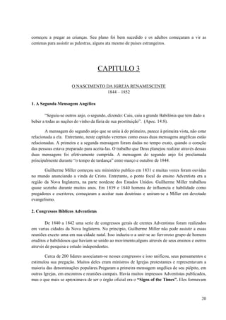 20
começou a pregar as crianças. Seu plano foi bem sucedido e os adultos começaram a vir as
centenas para assistir as palestras, alguns ata mesmo de paises estrangeiros.
CAPITULO 3
O NASCIMENTO DA IGREJA RENAMESCENTE
1844 – 1852
1. A Segunda Mensagem Angélica
“Seguiu-se outros anjo, o segundo, dizendo: Caiu, caiu a grande Babilônia que tem dado a
beber a todas as nações do vinho da fúria de sua prostituição”. (Apoc. 14:8).
A mensagem do segundo anjo que se uniu à do primeiro, parece à primeira vista, não estar
relacionada a ela. Entretanto, neste capitulo veremos como essas duas mensagens angélicas estão
relacionadas. A primeira e a segunda mensagem foram dadas no tempo exato, quando o coração
das pessoas estava preparado para aceita-las. O trabalho que Deus planejou realizar através dessas
duas mensagens foi efetivamente cumprida. A mensagem do segundo anjo foi proclamada
principalmente durante “o tempo de tardança” entre março e outubro de 1844.
Guilherme Miller começou seu ministério publico em 1831 e muitas vozes foram ouvidas
no mundo anunciando a vinda de Cristo. Entretanto, o ponto focal do ensino Adventista era a
região da Nova Inglaterra, na parte nordeste dos Estados Unidos. Guilherme Miller trabalhou
quase sozinho durante muitos anos. Em 1839 e 1840 homens de influencia e habilidade como
pregadores e escritores, começaram a aceitar suas doutrinas e uniram-se a Miller em devotado
evangelismo.
2. Congressos Bíblicos Adventistas
De 1840 a 1842 uma serie de congressos gerais de crentes Adventistas foram realizados
em varias cidades da Nova Inglaterra. No principio, Guilherme Miller não pode assistir a essas
reuniões exceto uma em sua cidade natal. Isso induziu-o a unir-se ao fervoroso grupo de homens
eruditos e habilidosos que haviam se unido ao movimento,alguns através de seus ensinos e outros
através de pesquisa e estudo independentes.
Cerca de 200 lideres associaram-se nesses congressos e isso unificou, seus pensamentos e
estimulou sua pregação. Muitos deles eram ministros de Igrejas protestantes e representavam a
maioria das denominações populares.Pregaram a primeira mensagem angélica de seu púlpito, em
outras Igrejas, em encontros e reuniões campais. Havia muitos impressos Adventistas publicados,
mas o que mais se aproximava de ser o órgão oficial era o “Signs of the Times”. Eles formavam
 