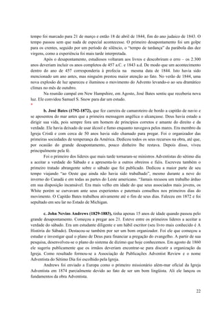 22
tempo foi marcado para 21 de março e então 18 de abril de 1844, fim do ano judaico de 1843. O
tempo passou sem que nada de especial acontecesse. O primeiro desapontamento foi um golpe
para os crentes, seguido por um período de silêncio, o “tempo de tardança” da parábola das dez
virgens, como a experiência foi mais tarde interpretada.
Após o desapontamento, estudiosos voltaram aos livros e descobriram o erro – os 2.300
anos deveriam incluir os anos completos de 457 a.C. e 1843 a.d. De modo que um acontecimento
dentro do ano de 457 corresponderia à profecia na mesma data de 1844. Isto havia sido
mencionado um ano antes, mas ninguém prestou maior atenção ao fato. No verão de 1844, uma
nova explosão de luz apareceu e iluminou o movimento do Advento levando-o ao seu dramático
clímax no mês de outubro.
Na reunião campal em New Hampshire, em Agosto, José Bates sentiu que receberia nova
luz. Ele convidou Samuel S. Snow para dar um estudo.
*
b. José Bates (1792-1872), que fez carreira de camaroteiro de bordo a capitão de navio e
se aposentou do mar antes que a primeira mensagem angélica o alcançasse. Deus havia estado a
dirigir sua vida, pois sempre fora um homem de princípios corretos e amante do direito e da
verdade. Ele havia deixado de usar álcool e fumo enquanto navegava pelos mares. Era membro da
Igreja Cristã e com cerca de 50 anos havia sido chamado para pregar. Foi o organizador das
primeiras sociedades de temperança da América. Dedicou todos os seus recursos na obra, até que,
por ocasião do grande desapontamento, pouco dinheiro lhe restava. Depois disso, viveu
principalmente pela fé.
Foi o primeiro dos lideres que mais tarde tornaram-se ministros Adventistas do sétimo dia
a aceitar a verdade do Sábado e a apresenta-lo a outros obreiros e fiéis. Escreveu também o
primeiro tratado abrangente sobre o sábado que foi publicado. Dedicou a maior parte de seu
tempo viajando “ao Oeste que ainda não havia sido trabalhado”, mesmo durante a neve do
inverno do Canadá e em todas as partes do Leste americano. “Jamais recusou um trabalho árduo
em sua disposição incansável. Era mais velho em idade do que seus associados mais jovens, os
White porém se curvavam ante seus experientes e paternais conselhos nos primeiros dias do
movimento. O Capitão Bates trabalhou ativamente até o fim de seus dias. Faleceu em 1872 e foi
sepultado em seu lar no Estado de Michigan.
c. John Nevins Andrews (1829-1883), tinha apenas 15 anos de idade quando passou pelo
grande desapontamento. Começou a pregar aos 21. Esteve entre os primeiros lideres a aceitar a
verdade do sábado. Era um estudante diligente e um hábil escritor (seu livro mais conhecido é A
História do Sábado). Destacou-se também por ser um bom organizador. Foi ele que começou a
estudar e investigar qual o plano de Deus para financiar a pregação do evangelho. A partir de sua
pesquisa, desenvolveu-se o plano do sistema de dizimo que hoje conhecemos. Em agosto de 1860
ele sugeriu publicamente que os irmãos deveriam encontrar-se para discutir a organização da
Igreja. Como resultado formou-se a Associação de Publicações Adventist Review e o nome
Adventista do Sétimo Dia foi escolhido pela Igreja.
Andrews foi enviado a Europa como o primeiro missionário além-mar oficial da Igreja
Adventista em 1874 parcialmente devido ao fato de ser um bom lingüista. Ali ele lançou os
fundamentos da obra Adventista.
 