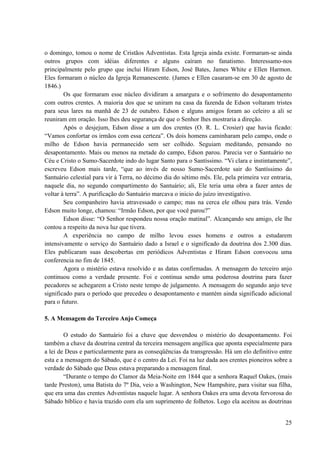 25
o domingo, tomou o nome de Cristãos Adventistas. Esta Igreja ainda existe. Formaram-se ainda
outros grupos com idéias diferentes e alguns caíram no fanatismo. Interessamo-nos
principalmente pelo grupo que inclui Hiram Edson, José Bates, James White e Ellen Harmon.
Eles formaram o núcleo da Igreja Remanescente. (James e Ellen casaram-se em 30 de agosto de
1846.)
Os que formaram esse núcleo dividiram a amargura e o sofrimento do desapontamento
com outros crentes. A maioria dos que se uniram na casa da fazenda de Edson voltaram tristes
para seus lares na manhã de 23 de outubro. Edson e alguns amigos foram ao celeiro a ali se
reuniram em oração. Isso lhes deu segurança de que o Senhor lhes mostraria a direção.
Após o desjejum, Edson disse a um dos crentes (O. R. L. Crosier) que havia ficado:
“Vamos confortar os irmãos com essa certeza”. Os dois homens caminharam pelo campo, onde o
milho de Edson havia permanecido sem ser colhido. Seguiam meditando, pensando no
desapontamento. Mais ou menos na metade do campo, Edson parou. Parecia ver o Santuário no
Céu e Cristo o Sumo-Sacerdote indo do lugar Santo para o Santíssimo. “Vi clara e instintamente”,
escreveu Edson mais tarde, “que ao invés de nosso Sumo-Sacerdote sair do Santíssimo do
Santuário celestial para vir à Terra, no décimo dia do sétimo mês. Ele, pela primeira vez entraria,
naquele dia, no segundo compartimento do Santuário; ali, Ele teria uma obra a fazer antes de
voltar à terra”. A purificação do Santuário marcava o inicio do juízo investigativo.
Seu companheiro havia atravessado o campo; mas na cerca ele olhou para trás. Vendo
Edson muito longe, chamou: “Irmão Edson, por que você parou?”
Edson disse: “O Senhor respondeu nossa oração matinal”. Alcançando seu amigo, ele lhe
contou a respeito da nova luz que tivera.
A experiência no campo de milho levou esses homens e outros a estudarem
intensivamente o serviço do Santuário dado a Israel e o significado da doutrina dos 2.300 dias.
Eles publicaram suas descobertas em periódicos Adventistas e Hiram Edson convocou uma
conferencia no fim de 1845.
Agora o mistério estava resolvido e as datas confirmadas. A mensagem do terceiro anjo
continuou como a verdade presente. Foi e continua sendo uma poderosa doutrina para fazer
pecadores se achegarem a Cristo neste tempo de julgamento. A mensagem do segundo anjo teve
significado para o período que precedeu o desapontamento e mantém ainda significado adicional
para o futuro.
5. A Mensagem do Terceiro Anjo Começa
O estudo do Santuário foi a chave que desvendou o mistério do desapontamento. Foi
também a chave da doutrina central da terceira mensagem angélica que aponta especialmente para
a lei de Deus e particularmente para as conseqüências da transgressão. Há um elo definitivo entre
esta e a mensagem do Sábado, que é o centro da Lei. Foi na luz dada aos crentes pioneiros sobre a
verdade do Sábado que Deus estava preparando a mensagem final.
“Durante o tempo do Clamor da Meia-Noite em 1844 que a senhora Raquel Oakes, (mais
tarde Preston), uma Batista do 7º Dia, veio a Washington, New Hampshire, para visitar sua filha,
que era uma das crentes Adventistas naquele lugar. A senhora Oakes era uma devota fervorosa do
Sábado bíblico e havia trazido com ela um suprimento de folhetos. Logo ela aceitou as doutrinas
 