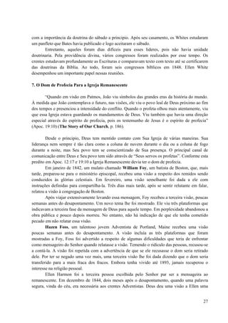 27
com a importância da doutrina do sábado a principio. Após seu casamento, os Whites estudaram
um panfleto que Bates havia publicado e logo aceitaram o sábado.
Entretanto, aqueles foram dias difíceis para esses lideres, pois não havia unidade
doutrinaria. Pela providência divina, vários congressos foram realizados por esse tempo. Os
crentes estudavam profundamente as Escrituras e comparavam texto com texto até se certificarem
das doutrinas da Bíblia. Ao todo, foram seis congressos bíblicos em 1848. Ellen White
desempenhou um importante papel nessas reuniões.
7. O Dom de Profecia Para a Igreja Remanescente
“Quando em visão em Patmos, João viu símbolos das grandes eras da história do mundo.
À medida que João contemplava o futuro, nas visões, ele viu o povo leal de Deus próximo ao fim
dos tempos e presenciou a intensidade do conflito. Quando o profeta olhou mais atentamente, viu
que essa Igreja estava guardando os mandamentos de Deus. Viu também que havia uma direção
especial através do espírito de profecia, pois os testemunho de Jesus é o espírito de profecia”
(Apoc. 19:10) (The Story of Our Church, p. 186).
Desde o principio, Deus tem mentido contato com Sua Igreja de várias maneiras. Sua
liderança nem sempre é tão clara como a coluna de nuvem durante o dia ou a coluna de fogo
durante a noite, mas Seu povo tem se conscientizado de Sua presença. O principal canal de
comunicação entre Deus e Seu povo tem sido através de “Seus servos os profetas”. Conforme esta
predito em Apoc. 12:17 e 19:10 a Igreja Remanescente devia ter o dom de profecia.
Em janeiro de 1842, um mulato chamado William Foy, um batista de Boston, que, mais
tarde, preparou-se para o ministério episcopal, recebeu uma visão a respeito dos remidos sendo
conduzidos às glórias celestiais. Em fevereiro, uma visão semelhante foi dada a ele com
instruções definidas para compartilha-la. Três dias mais tarde, após se sentir relutante em falar,
relatou a visão à congregação de Boston.
Após viajar extensivamente levando essa mensagem, Foy recebeu a terceira visão, poucas
semanas antes do desapontamento. Um novo tema lhe foi mostrado. Ele viu três plataformas que
indicavam a terceira fase da mensagem de Deus para aquele tempo. Em perplexidade abandonou a
obra pública e pouco depois morreu. No entanto, não há indicação de que ele tenha cometido
pecado em não relatar essa visão.
Hazen Foss, um talentoso jovem Adventista de Portland, Maine recebeu uma visão
poucas semanas antes do desapontamento. A visão incluía as três plataformas que foram
mostradas a Foy, Foss foi advertido a respeito de algumas dificuldades que teria de enfrentar
como mensageiro do Senhor quando relatasse a visão. Temendo o ridículo das pessoas, recusou-se
a contá-la. A visão foi repetida com a advertência de que se ele recusasse o dom seria retirado
dele. Por ter se negado uma vez mais, uma terceira visão lhe foi dada dizendo que o dom seria
transferido para a mais fraca dos fracos. Embora tenha vivido até 1893, jamais recuperou o
interesse na religião pessoal.
Ellen Harmon foi a terceira pessoa escolhida pelo Senhor par ser a mensageira ao
remanescente. Em dezembro de 1844, dois meses após o desapontamento, quando uma palavra
segura, vinda do céu, era necessária aos crentes Adventistas. Deus deu uma visão a Ellen uma
 