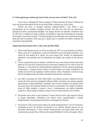 29
d. “Todo espírito que confessa que Jesus Cristo veio em carne é de Deus”. (I Jo. 4:2)
Livros como o Desejado de Todas as Nações, O Maior Discurso de Cristo e Parábolas de
Jesus são claras testemunhas do fato de que Ellen White confessou que Jesus é Deus.
Através dos anos, os inimigos criticaram implacavelmente a Sra. White e suas
reivindicações de ter recebido revelações divinas. Sua obra tem sido alvo de preconceito,
distorções de fatos e pronunciada falsidade. Tais ataques deviam ser esperados. Entretanto mais
de 100 livros e milhares de artigos públicos em periódicos ainda dão testemunhos da comissão
divina dada a essa notável senhora. A história da Igreja está entrelaçada com a história da direção
dada pelo dom de profecia. Onde quer que a Igreja siga os conselhos do Senhor conforme foi
prometido, há prosperidade.
Alguns fatos interessantes sobre a vida e obra de Ellen White
a. Ellen Gould Harmon nasceu em 26 de novembro de 1827, em uma fazenda em Gorham,
Maine, cerca de 17 quilômetros a oeste de Portland.Com sua irmã gêmea Elizabete, era a
caçula de uma família de 8 irmãos. Era uma criança feliz, normal, de temperamento
agradável e um profundo senso da importância da religião, que recebeu de seus devotos
pais.
b. Um dia, quando atravessava o parque a caminho de casa, uma colega de classe atirou uma
pedra em seu rosto.Esse acidente provocou uma brusca mudança em sua vida. O nariz foi
fraturado e o rosto tornou-se temporariamente desfigurado. Por três semanas permaneceu
inconsciente e o choque nervoso tornou-a invalida durante um tempo considerável. Os
estudos estavam fora de cogitação e embora tentasse voltar a freqüentar a escola teve que
desistir de qualquer plano de receber educação formal devido a sua doença.
c. Em 1840 e novamente em 1842, Ellen White e sua família ouviram a doutrina do breve
retorno de Cristo através do pregador Guilherme Miller. Aceitaram seus ensinos enquanto
permaneciam na Igreja Metodista. Entretanto, não foi fácil e durante asse período, Ellen
atravessou uma crise espiritual lutando em busca de uma decisão. Na campal, nos últimos
meses de 1840, entregou o coração a Jesus e, imediatamente, seu espírito atribulado
acalmou-se. Desse tempo em diante, começou um novo relacionamento com o Senhor.
d. Sua família estava entre os que aceitaram “o clamor da meia-noite” para esquecer e deixar
as Igrejas apostatadas. Juntamente com muitos outros experimentaram o grande
desapontamento, mas permaneceram firmes na mensagem do Advento.
e. Sua primeira visão ocorreu pouco depois do grande desapontamento e lhe foi mostrada a
caminhada do povo do Advento em direção ao lar celestial. Quando pensou em sua
juventude (tinha apenas 17 anos), timidez, saúde precária e provações diante dela, orou
sinceramente para que Deus a liberasse da responsabilidade de ser Sua mensageira. Mas o
 