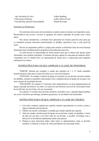 3
day Adventists (4 vols.) Arthur Spalding
* Movement of Destiny LeRoy Edwin Froom
* Seventh-Day adventist Encyclopedia Edição Revisada
Instruções aos Professores:
Os instrutores deste curso devem dominar a matéria antes de ensinar este importante curso.
Recomenda-se que jovens e juvenis se agrupem em classes separadas de acordo com a faixa
etária.
Nas classes introdutórias, o instrutor deve apresentar um resumo geral do curso para que
os estudantes possam relacionar posteriormente os detalhes específicos com a visão geral do
curso.
Devem ser preparados gráficos e mapas para mostrar as diferentes fases da nossa herança
denominacional e também pontos geográficos desconhecidos para eles.
As aulas devem ser apresentadas de forma atrativa para que os alunos não apenas sejam
informados, mas também inspirados. O instrutor não deve apenas ler uma parte do manual e dizer:
“Aprendem isso.”A matéria deve ser apresentada de forma ativa e interessante para despertar
entusiasmo nos alunos.
INSTRUÇÕES PARA OS QUE ASPIRAM A CLASSE DE PIONEIROS:
*OMITIR: Omitam por completo o estudo dos capítulos de 1 e 15. Serão estudados
quando tomarem aulas para a classe de Líderes ou o curso de Liderança.
*ESTUDAS: Ao estudar a história da Igreja no território de sua divisão, deverão estudar,
em detalhes, somente os episódios relacionados com o estabelecimento da Igreja em seu país e em
mais um país de sua própria divisão.
*ESCOLHER: No capitulo 12 selecione cinco departamentos ou áreas departamentais da
Igreja e aprenda sua historia, sua obra e os nomes de seus diretores em nível de Associação Geral,
de sua Divisão, de sua União e de sua Associação.
No capitulo 13 escolha cinco divisões mundiais, incluindo a sua, e aprenda alguns detalhes
tais como o território que abrange, membros que possui e as atividades mais destacadas.
INSTRUÇÕES PARA OS QUE ASPIRAM A CLASSE DE LÍDERES:
1. Leia todo o manual, capitulo por capitulo, relendo especialmente os eventos, nomes e
lugares indicados pelo professor.
2. Elabore um resumo cronológico, à medida que estudar capitulo por capitulo.
3. Além de estudar a história geral da Igreja em sua divisão, estude, em detalhes, o inicio
da obra em seu país e em outro mais de sua divisão, a escolher. (Verifique com o
diretor JA se há material suplementar sobre esses países).
4. Prepare-se para mencionar dados sobre todos os departamentos, todas as divisões
mundiais e conhecer os nomes de vários presidentes da Associação Geral.
 