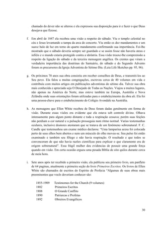 30
chamado do dever não se alterou e ela expressou sua disposição para ir e fazer o que Deus
desejava que fizesse.
f. Em abril de 1847 ela recebeu uma visão a respeito do sábado. Viu o templo celestial no
céu e Jesus levantando a tampa da arca do concerto. Viu então os dez mandamentos e um
suave halo de luz em torno do quarto mandamento confirmando sua importância. Foi-lhe
mostrado que o sábado deveria sempre ser guardado e se assim fosse não haveria ateus e
infiéis e o mundo estaria protegido contra a idolatria. Essa visão trouxe-lhe compreensão a
respeito da ligação do sábado e da terceira mensagem angélica. Os crentes que viram a
verdadeira importância das doutrinas do Santuário, do sábado e do Segundo Advento
foram os precursores da Igreja Adventista do Sétimo Dia. (Leia Life Sketches pp. 95, 96).
g. Os próximos 70 anos sua obra consistiu em receber conselhos de Deus, e transmiti-los ao
Seu povo. Ela falou a muitas congregações, escreveu cerca de 40 volumes em vida e
contribuiu com muitos artigos em publicações adventistas do sétimo dia. Talvez sua obra
mais conhecida e apreciada seja O Desejado de Todas as Nações. Viajou a muitos lugares,
não apenas na América do Norte, mas esteve também na Europa, Austrália e Nova
Zelândia onde suas orientações foram utilizadas para o estabelecimento da obra ali. Ela foi
uma pessoa-chave para o estabelecimento do Colégio Avondale na Austrália.
h. As mensagens que Ellen White recebeu de Deus foram dadas geralmente em forma de
visão. Durante essas visões era evidente que ela estava sob controle divino. Olhava
intensamente para algum ponto distante e toda a respiração cessava; porém suas feições
não perdiam a cor natural e a pulsação prosseguia num ritmo normal. Varias testemunhas
oculares, inclusive doutores atestaram que se tratava de um fenômeno sobrenatural. F. C.
Candle que testemunhou um exame médico declarou: “Uma lamparina acesa foi colocada
perto de seus olhos bem abertos e nem um músculo do olho moveu-se. Seu pulso foi então
examinado e também seu fôlego e não havia respiração. O resultado e que todos se
convenceram de que não havia razões cientificas para explicar o que claramente era de
origem sobrenatural”. Essa frágil mulher deu evidencias de possuir uma grande força
quando em visão. Em certa ocasião ergueu uma pesada Bíblia de oito quilos durante cerca
de meia hora.
i. Sete anos após ter recebido a primeira visão, ela publicou seu primeiro livro, um panfleto
de 64 paginas, atualmente a primeira seção do livro Primeiros Escritos. Os livros de Ellen
White são chamados de escritos do Espírito de Profecia “Algumas de suas obras mais
preeminentes que vocês deveriam conhecer são:
1855-1909 Testimomes for the Church (9 volumes)
1882 Primeiros Escritos
1888 O Grande Conflito
1890 Patriarcas e Profetas
1892 Obreiros Evangélicos
 
