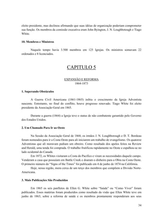 34
eleito presidente, mas declinou afirmando que suas idéias de organização poderiam comprometer
sua função. Os membros da comissão executiva eram John Byington, J. N. Loughbotough e Tiago
White.
10. Membros e Ministros
Naquele tempo havia 3.500 membros em 125 Igrejas. Os ministros somavam 22
ordenados e 8 licenciados.
CAPITULO 5
EXPANSÃO E REFORMA
1864-1873
1. Superando Obstáculos
A Guerra Civil Americana (1861-1865) inibiu o crescimento da Igreja Adventista
nascente. Entretanto, no final do conflito, houve progresso renovado. Tiago White foi eleito
presidente da Associação Geral em 1865.
Durante a guerra (1864) a Igreja teve o status de não combatente garantido pelo Governo
dos Estados Unidos.
2. Um Chamado Para Ir ao Oeste
Na Sessão da Associação Geral de 1868, os irmãos J. N. Loughborough e D. T. Bordeau
foram nomeados para ir a Costa Oeste para ali iniciarem um trabalho de evangelismo. Os quatorze
Adventistas que ali moravam pediam um obreiro. Como resultado dos apelos feitos na Review
and Herald, uma tenda foi comprada. O trabalho frutificou rapidamente no Oeste e espalhou-se no
lado ocidental do Canadá.
Em 1872, os Whites visitaram a Costa do Pacifico e viram as necessidades daquele campo.
Venderam a casa que possuíam em Battle Creek e doaram o dinheiro para a Obra na Costa Oeste.
O primeiro número do “Signs of the Times” foi publicado em 4 de junho de 1874 na Califórnia.
Hoje, nessa região, mora cerca de um terço dos membros que compõem a Divisão Norte-
Americana.
3. Mais Publicações São Produzidas
Em 1865 os seis panfletos de Ellen G. White sobre “Saúde” ou “Como Viver” foram
publicados. Esses matérias foram produzidos como resultado da visão que Ellen White teve em
junho de 1863, sobre a reforma de saúde e os membros prontamente responderam aos seus
 