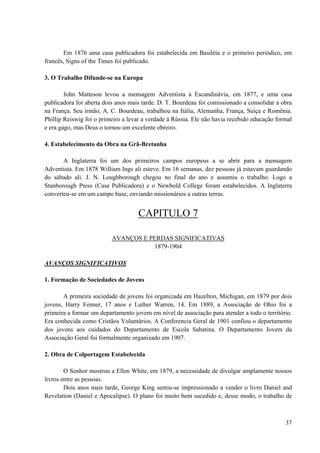 37
Em 1876 uma casa publicadora foi estabelecida em Basiléia e o primeiro periódico, em
francês, Signs of the Times foi publicado.
3. O Trabalho Difunde-se na Europa
John Matteson levou a mensagem Adventista à Escandinávia, em 1877, e uma casa
publicadora foi aberta dois anos mais tarde. D. T. Bourdeau foi comissionado a consolidar a obra
na França. Seu irmão, A. C. Bourdeau, trabalhou na Itália, Alemanha, França, Suíça e Romênia.
Phillip Reiswig foi o primeiro a levar a verdade à Rússia. Ele não havia recebido educação formal
e era gago, mas Deus o tornou um excelente obreiro.
4. Estabelecimento da Obra na Grã-Bretanha
A Inglaterra foi um dos primeiros campos europeus a se abrir para a mensagem
Adventista. Em 1878 William Ings ali esteve. Em 16 semanas, dez pessoas já estavam guardando
do sábado ali. J. N. Loughborough chegou no final do ano e assumiu o trabalho. Logo a
Stanborough Press (Casa Publicadora) e o Newbold College foram estabelecidos. A Inglaterra
converteu-se em um campo base, enviando missionários a outras terras.
CAPITULO 7
AVANÇOS E PERDAS SIGNIFICATIVAS
1879-1904
AVANÇOS SIGNIFICATIVOS
1. Formação de Sociedades de Jovens
A primeira sociedade de jovens foi organizada em Hazelton, Michigan, em 1879 por dois
jovens, Harry Fenner, 17 anos e Luther Warren, 14. Em 1889, a Associação de Ohio foi a
primeira a formar um departamento jovem em nível de associação para atender a todo o território.
Era conhecida como Cristãos Voluntários. A Conferencia Geral de 1901 confiou o departamento
dos jovens aos cuidados do Departamento de Escola Sabatina. O Departamento Jovem da
Associação Geral foi formalmente organizado em 1907.
2. Obra de Colportagem Estabelecida
O Senhor mostrou a Ellen White, em 1879, a necessidade de divulgar amplamente nossos
livros entre as pessoas.
Dois anos mais tarde, George King sentiu-se impressionado a vender o livro Daniel and
Revelation (Daniel e Apocalipse). O plano foi muito bem sucedido e, desse modo, o trabalho de
 