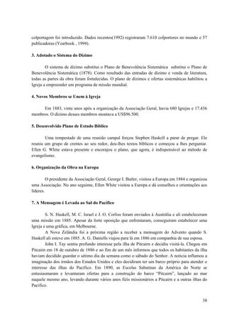 38
colportagem foi introduzido. Dados recentes(1992) registraram 7.610 colportores no mundo e 57
publicadoras (Yearbook , 1994).
3. Adotado o Sistema do Dízimo
O sistema de dízimo substitui o Plano de Benevolência Sistemática substitui o Plano de
Benevolência Sistemática (1878). Como resultado das entradas de dízimo e venda de literatura,
todas as partes da obra foram fortalecidas. O plano de dízimos e ofertas sistemáticas habilitou a
Igreja a empreender um programa de missão mundial.
4. Novos Membros se Unem à Igreja
Em 1883, vinte anos após a organização da Associação Geral, havia 680 Igrejas e 17.436
membros. O dízimo desses membros montava a US$96.500.
5. Desenvolvido Plano de Estudo Bíblico
Uma tempestade de uma reunião campal forçou Stephen Haskell a parar de pregar. Ele
reuniu um grupo de crentes ao seu redor, deu-lhes textos bíblicos e começou a lhes perguntar.
Ellen G. White estava presente e encorajou o plano, que agora, é indispensável ao método de
evangelismo.
6. Organização da Obra na Europa
O presidente da Associação Geral, George I. Butler, visitou a Europa em 1884 e organizou
uma Associação. No ano seguinte, Ellen White visitou a Europa e dá conselhos e orientações aos
líderes.
7. A Mensagem é Levada ao Sul do Pacífico
S. N. Haskell, M. C. Israel e J. O. Corliss foram enviados à Austrália e ali estabeleceram
uma missão em 1885. Apesar da forte oposição que enfrentaram, conseguiram estabelecer uma
Igreja e uma gráfica, em Melbourne.
A Nova Zelândia foi a próxima região a receber a mensagem do Advento quando S.
Haskell ali esteve em 1885. A. G. Daniells viajou para lá em 1886 em companhia de sua esposa.
John I. Tay sentiu profundo interesse pela ilha de Pitcairn e decidiu visitá-la. Chegou em
Pitcairn em 18 de outubro de 1886 e ao fim de um mês informou que todos os habitantes da ilha
haviam decidido guardar o sétimo dia da semana como o sábado do Senhor. A noticia inflamou a
imaginação dos irmãos dos Estados Unidos e eles decidiram ter um barco próprio para atender o
interesse das ilhas do Pacifico. Em 1890, as Escolas Sabatinas da América do Norte se
entusiasmaram e levantaram ofertas para a construção do barco “Pitcairn”, lançado ao mar
naquele mesmo ano, levando durante vários anos fiéis missionários a Pitcairn e a outras ilhas do
Pacifico.
 