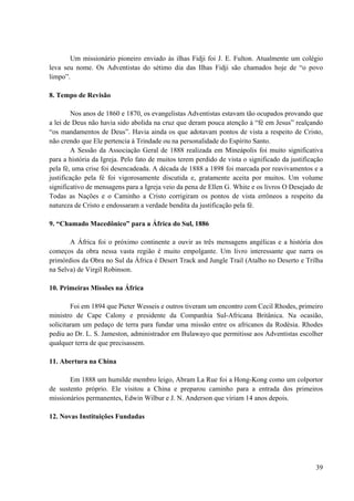 39
Um missionário pioneiro enviado às ilhas Fidji foi J. E. Fulton. Atualmente um colégio
leva seu nome. Os Adventistas do sétimo dia das Ilhas Fidji são chamados hoje de “o povo
limpo”.
8. Tempo de Revisão
Nos anos de 1860 e 1870, os evangelistas Adventistas estavam tão ocupados provando que
a lei de Deus não havia sido abolida na cruz que deram pouca atenção à “fé em Jesus” realçando
“os mandamentos de Deus”. Havia ainda os que adotavam pontos de vista a respeito de Cristo,
não crendo que Ele pertencia à Trindade ou na personalidade do Espírito Santo.
A Sessão da Associação Geral de 1888 realizada em Mineápolis foi muito significativa
para a história da Igreja. Pelo fato de muitos terem perdido de vista o significado da justificação
pela fé, uma crise foi desencadeada. A década de 1888 a 1898 foi marcada por reavivamentos e a
justificação pela fé foi vigorosamente discutida e, gratamente aceita por muitos. Um volume
significativo de mensagens para a Igreja veio da pena de Ellen G. White e os livros O Desejado de
Todas as Nações e o Caminho a Cristo corrigiram os pontos de vista errôneos a respeito da
natureza de Cristo e endossaram a verdade bendita da justificação pela fé.
9. “Chamado Macedônico” para a África do Sul, 1886
A África foi o próximo continente a ouvir as três mensagens angélicas e a história dos
começos da obra nessa vasta região é muito empolgante. Um livro interessante que narra os
primórdios da Obra no Sul da África é Desert Track and Jungle Trail (Atalho no Deserto e Trilha
na Selva) de Virgil Robinson.
10. Primeiras Missões na África
Foi em 1894 que Pieter Wesseis e outros tiveram um encontro com Cecil Rhodes, primeiro
ministro de Cape Calony e presidente da Companhia Sul-Africana Britânica. Na ocasião,
solicitaram um pedaço de terra para fundar uma missão entre os africanos da Rodésia. Rhodes
pediu ao Dr. L. S. Jameston, administrador em Bulawayo que permitisse aos Adventistas escolher
qualquer terra de que precisassem.
11. Abertura na China
Em 1888 um humilde membro leigo, Abram La Rue foi a Hong-Kong como um colportor
de sustento próprio. Ele visitou a China e preparou caminho para a entrada dos primeiros
missionários permanentes, Edwin Wilbur e J. N. Anderson que viriam 14 anos depois.
12. Novas Instituições Fundadas
 