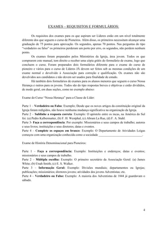 4
EXAMES – REQUISITOS E FORMULÁRIOS:
Os requisitos dos exames para os que aspiram ser Líderes estão em um nível totalmente
diferente dos que seguem o curso de Pioneiros. Além disso, os primeiros necessitam alcançar uma
graduação de 75 pontos para aprovação. Os segundos, apenas 70 pontos. Nas perguntas do tipo
“verdadeiro ou falso” os primeiros perderam um porto por erro, os segundos, não perdem nenhum
ponto.
Os exames foram preparados pelos Ministérios da Igreja, área jovem. Todos os que
comprarem este manual, tem direito a receber uma cópia grátis do formulário de exame, logo que
concluem o curso. Foram preparados dois formulários diferente para o exame do curso de
pioneiro e vários para o curso de Líderes JÁ devem ser feitos sob as mesmas condições de um
exame normal e devolvido à Associação para correção e qualificação. Os exames não são
devolvidos aos candidatos e não devem ser usados para finalidade de estudo.
Há também dois formulários de exames para os alunos menores que seguem o curso Nossa
Herança e outros para os jovens. Todos são do tipo respostas breves e objetivas e estão divididos,
de modo geral, em duas seções, como no exemplo abaixo:
Exame do Curso “Nossa Herança” para a Classe de Líder:
Parte 1 – Verdadeiro ou Falso: Exemplo; Desde que os noves artigos da constituição original da
Igreja foram redigidos, não houve nenhuma mudança significativa na organização da Igreja.
Parte 2 – Sublinhe a resposta correta: Exemplo: O apóstolo entre os incas, na América do Sul
foi: (a) Pedro Kalbermatter, (b) F. H. Westphal, (c) Abram La Rue, (d) F. A. Stahl.
Parte 3- Faça a correspondência: Por exemplo: Missionários e seus campos de trabalho; autores
e seus livros; instituições e seus diretores; datas e eventos.
Parte 4 – Complete os espaços em branco: Exemplo: O Departamento de Atividades Leigas
começou com uma organização conhecida como a sociedade ____________________________.
Exame de História Denominacional para Pioneiros:
Parte 1 – Faça a correspondência: Exemplo: Instituições e endereços; datas e eventos;
missionários e seus campos de trabalho.
Parte 2 – Múltipla escolha: Exemplo: O primeiro secretário da Associação Geral: (a) James
White; (b) Unah Smith; (c) E. S. Walker.
Parte 3 – Informação Geral: Exemplo: Divisões mundiais; departamentos ou Igrejas;
publicações; missionários; diretores jovens; atividades dos jovens Adventistas; etc.
Parte 4 – Verdadeiro ou Falso: Exemplo: A maioria dos Adventistas de 1844 já guardavam o
sábado.
 