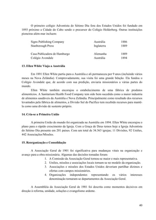 40
O primeiro colégio Adventista do Sétimo Dia fora dos Estados Unidos foi fundado em
1893 próximo a Cidade do Cabo sendo o precursor do Colégio Helderberg. Outras instituições
pioneiras além-mar incluem:
Signs Publishing Company Austrália 1886
Stanborough Press Inglaterra 1889
Casa Publicadora de Hamburgo Alemanha 1889
Colégio Avondale Austrália 1894
13. Ellen White Viaja a Austrália
Em 1891 Ellen White partiu para a Austrália e ali permaneceu por 9 anos (incluindo vários
meses na Nova Zelândia). Comprovadamente, sua visita foi uma grande bênção. Ela fundou o
Colégio Avondale que, de acordo com sua predição, enviaria missionários a várias partes do
mundo.
Ellen White também encorajou o estabelecimento de uma fábrica de produtos
alimentícios. A Sanitarium Health Food Company tem sido bem sucedida como a maior industria
de alimentos saudáveis da Austrália e Nova Zelândia. Principalmente como resultado dos recursos
levantados pela fábrica de alimentos, a Divisão Sul do Pacífico tem recebido recursos para mantê-
la como uma divisão de sustento próprio.
14. Cria-se a Primeira União
A primeira União do mundo foi organizada na Austrália em 1894. Ellen White encorajou o
plano para o rápido crescimento da Igreja. Com a Graça de Deus temos hoje a Igreja Adventista
do Sétimo Dia presente em 201 paises. Com um total de 34.363 igrejas; 11 Divisões, 92 Uniões,
442 Associações/Missões.
15. Reorganização e Consolidação
A Associação Geral de 1901 foi significativa para mudanças vitais na organização e
avanço para a obra missionária. Algumas das decisões tomadas foram:
1. A Comissão da Associação Geral tornou-se maior e mais representativa.
2. Uniões, missões e associações locais tornam-se no modelo da organização.
3. Associações e missões dos Estados Unidos deveriam partilhar dízimos e
ofertas com campos missionários.
4. Organizações independentes representando os vários interesses
denominação tornaram-se departamentos da Associação Geral.
A Assembléia da Associação Geral de 1901 foi descrita como momentos decisivos em
direção à reforma, unidade, soluções e evangelismo ardente.
 