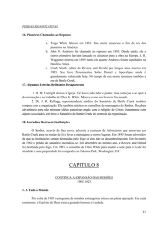 41
PERDAS SIGNIFICATIVAS
16. Pioneiros Chamados ao Repouso
a. Tiago White faleceu em 1881. Sua morte anunciou o fim da era dos
pioneiros na América.
b. John N. Andrews foi chamado ao repouso em 1883. Desde então, ele e
outros pioneiros haviam lançado os alicerces para a obra na Europa. J. H.
Waggoner morreu em 1889; tanto ele quanto Andrews foram sepultados na
Basiléia, Suíça.
c. Uriah Smith, editor da Review and Herald por longos anos morreu em
1903. Seu livro Pensamentos Sobre Daniel e Apocalipse ainda é
grandemente valorizado hoje. No tempo de sua morte terminou também a
era de Battle Creek.
17. Algumas Estrelas Brilhantes Desaparecem
1. D. M. Canright deixou a Igreja. Ele havia sido líder e pastor, mas começou a se opor à
denominação e ao trabalho de Ellen G. White. Morreu como um homem fracassado.
2. Dr. J. H. Kellogg, superintendente médico do Sanatório de Battle Creek também
rompeu com a organização. Ele também rejeitou os conselhos da mensageira do Senhor. Recebeu
advertência para não misturar idéias panteístas pagãs com a religião de Cristo. Juntamente com
alguns associados, ele tirou o Sanatório de Battle Creek do controle da organização.
18. Incêndios Destroem Instituições
O Senhor, através de Sua serva, advertiu a centenas de Adventistas que moravam em
Battle Creek para se mudar de lá e levar a mensagem a outros lugares. Em 1893 foram advertidos
de que as instituições seriam destruídas pelo fogo se eles não se descentralizassem. Em fevereiro
de 1902 o prédio do sanatório incendiou-se. Em dezembro do mesmo ano, a Review and Herald
foi destruída pelo fogo. Em 1903, o conselho de Ellen White para mudar a sede para o Leste foi
atendido e uma propriedade foi comprada em Takoma Park, Washington, D.C.
CAPITULO 8
CONTINUA A ESPANSÃO DAS MISSÕES
1905-1923
1. A Todo o Mundo
Por volta de 1905 o programa de missões estrangeiras estava em plena operação. Em cada
continente, o Espírito de Deus estava guiando homens à verdade.
 