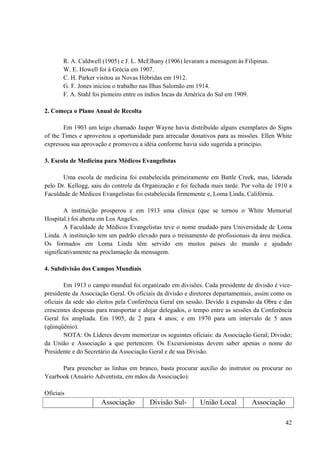 42
R. A. Caldwell (1905) e J. L. McElhany (1906) levaram a mensagem às Filipinas.
W. E. Howell foi à Grécia em 1907.
C. H. Parker visitou as Novas Hébridas em 1912.
G. F. Jones iniciou o trabalho nas Ilhas Salomão em 1914.
F. A. Stahl foi pioneiro entre os índios Incas da América do Sul em 1909.
2. Começa o Plano Anual de Recolta
Em 1903 um leigo chamado Jasper Wayne havia distribuído alguns exemplares do Signs
of the Times e aproveitou a oportunidade para arrecadar donativos para as missões. Ellen White
expressou sua aprovação e promoveu a idéia conforme havia sido sugerida a principio.
3. Escola de Medicina para Médicos Evangelistas
Uma escola de medicina foi estabelecida primeiramente em Battle Creek, mas, liderada
pelo Dr. Kellogg, saiu do controle da Organização e foi fechada mais tarde. Por volta de 1910 a
Faculdade de Médicos Evangelistas foi estabelecida firmemente e, Loma Linda, Califórnia.
A instituição prosperou e em 1913 uma clinica (que se tornou o White Memorial
Hospital.) foi aberta em Los Angeles.
A Faculdade de Médicos Evangelistas teve o nome mudado para Universidade de Loma
Linda. A instituição tem um padrão elevado para o treinamento de profissionais da área medica.
Os formados em Loma Linda têm servido em muitos países do mundo e ajudado
significativamente na proclamação da mensagem.
4. Subdivisão dos Campos Mundiais
Em 1913 o campo mundial foi organizado em divisões. Cada presidente de divisão é vice-
presidente da Associação Geral. Os oficiais da divisão e diretores departamentais, assim como os
oficiais da sede são eleitos pela Conferência Geral em sessão. Devido à expansão da Obra e das
crescentes despesas para transportar e alojar delegados, o tempo entre as sessões da Conferência
Geral foi ampliada. Em 1905, de 2 para 4 anos; e em 1970 para um intervalo de 5 anos
(qüinqüênio).
NOTA: Os Líderes devem memorizar os seguintes oficiais: da Associação Geral; Divisão;
da União e Associação a que pertencem. Os Excursionistas devem saber apenas o nome do
Presidente e do Secretário da Associação Geral e de sua Divisão.
Para preencher as linhas em branco, basta procurar auxilio do instrutor ou procurar no
Yearbook (Anuário Adventista, em mãos da Associação).
Oficiais
Associação Divisão Sul- União Local Associação
 
