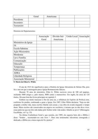 43
Geral Americana
Presidente
Secretário
Tesoureiro
Diretores de Departamentos
Associação
Geral
Divisão Sul-
Americana
União Local Associação
Ministérios da Igreja
JA
Escola Sabatina
Ação Missionária
Mordomia
Lar e Família
Comunicação
Educação
Temperança
Publicações
ADRA
Liberdade Religiosa
Associação Ministerial
5. Morte de Ellen G. White
O ano de 1915 foi significativo para a História da Igreja Adventista do Sétimo Dia, pois
foi o ano em que a mensageira para a Igreja Remanescente faleceu.
Durante 70 anos de ministério, Ellen G. White escreveu cerca de 100 mil paginas,
incluindo 5000 artigos e, pelo menos, 8000 cartas e manuscritos. Em inglês, há cerca de 124
títulos. Há uma lista dos livros principais no capitulo 3.
Embora sua morte marcasse o fim de uma era, a influência do Espírito de Profecia tem,
conforme foi predito, continuado a guiar a Igreja. Em 1907, Ellen White declarou: “Seja ou não
poupada a minha vida, meus escritos falarão sem cessar, e sua obra irá avante enquanto o tempo
durar. Meus escritos são conservados em arquivo no escritório, e mesmo que eu não deva viver,
essas palavras que me têm sido dadas pelo Senhor terão vida ainda e falarão ao povo”.(Mensagens
Escolhidas, vol 1 p. 55)
Na última Conferência Geral a que assistiu, em 1909, ela segurou bem alto a Bíblia e
disse: “Irmãos , recomendo-vos este livro “. Para esta testemunha Adventista consagrada e
dedicada, a Bíblia era a única regra de fé e pratica.”
 