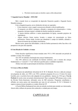 46
c. Provêem recursos para as missões e para a obra educacional.
7. Segunda Guerra Mundial – 1939-1945
Mal o mundo havia se recuperado da depressão financeira quando a Segunda Guerra
Mundial começou.
Com a chegada da guerra, novos obstáculos deviam ser superados:
- Certos materiais, como o papel, escasseavam afetando a obra de publicações.
- O transporte era difícil e perigoso, afetando o programa de comunicações e visitas,
programa vital para manter a unidade da família mundial de membros.
- A guerra destruiu edifícios e outras propriedades da Igreja, causando prejuízos de
importância.
- Alguns obreiros foram mortos, levados a campos de concentração ou feitos
prisioneiros. Outros ainda, tiveram que abandonar o campo de trabalho, afetando o
desenvolvimento das atividades missionárias.
Mesmo assim, apesar das dificuldades, a mão do Senhor permanecia sobre Sua obra e ela
prosperou a um grau não esperado.
8. Uma Década de Unidade e Avanço
Várias decisões significativas foram tomadas entre 1913 e 1941 marcando um período de
unidade e avanço. Por exemplo:
-Em 1931 foi adotada a declaração das crenças fundamentais.
-Em 1941 adotou-se um certificado de batismo uniforme, com o resumo das crenças
fundamentais e o “concerto” e “voto” (Há treze questões para o candidato responder).
-Ênfase renovada na apresentação de doutrinas cristocêntricas.
9. Cresce a Obra de Rádio
O pioneiro da radiodifusão Adventista foi H. M. S. Richards. Ele teve a idéia de começar
um programa de rádio, em 1920 e em 1926 o primeiro programa foi ao ar. O inicio foi muito
humilde, pois o escritório havia sido adaptado de um galinheiro. Apenas em 1914 que a Voz da
Profecia foi aceita como um projeto denominacional. Hoje o programa VP alcança costa a costa
da Divisão Norte-Americana, utilizando cerca de 800 emissoras. Programas semelhantes e
afiliados em outros países são transmitidos por mais de mil emissoras. H. M. S. Richards Jr.
seguiu os passos do pai tornando-se o orador oficial da VP.
A Escola Bíblica Radiopostal tem sido um método excelente para atender aos interessados.
Através dela, milhares de pessoas têm conhecido a verdade para este tempo.
CAPITULO 10
 