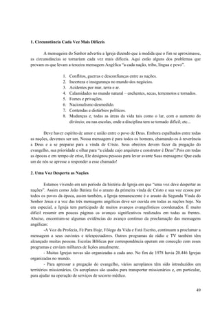 49
1. Circunstância Cada Vez Mais Difíceis
A mensageira do Senhor advertiu a Igreja dizendo que à medida que o fim se aproximasse,
as circunstâncias se tornariam cada vez mais difíceis. Aqui estão alguns dos problemas que
provam os que levam a terceira mensagem Angélica “a cada nação, tribo, língua e povo”.
1. Conflitos, guerras e desconfianças entre as nações.
2. Incerteza e insegurança no mundo dos negócios.
3. Acidentes por mar, terra e ar.
4. Calamidades no mundo natural – enchentes, secas, terremotos e tornados.
5. Fomes e privações.
6. Nacionalismo desmedido.
7. Contendas e distúrbios políticos.
8. Mudanças e, todas as áreas da vida tais como o lar, com o aumento do
divórcio; ou nas escolas, onde a disciplina tem se tornado difícil; etc...
Deve haver espírito de amor e união entre o povo de Deus. Embora espalhados entre todas
as nações, devemos ser um. Nossa mensagem é para todos os homens, chamando-os à reverência
a Deus e a se preparar para a vinda de Cristo. Seus obreiros devem fazer da pregação do
evangelho, sua prioridade e olhar para “a cidade cujo arquiteto e construtor é Deus”.Pois em todas
as épocas e em tempo de crise, Ele designou pessoas para levar avante Suas mensagens: Que cada
um de nós se apresse a responder a esse chamado!
2. Uma Voz Desperta as Nações
Estamos vivendo em um período da história de Igreja em que “uma voz deve despertar as
nações”. Assim como João Batista foi o arauto da primeira vinda de Cristo e sua voz ecoou por
todos os povos da época, assim também, a Igreja remanescente é o arauto da Segunda Vinda do
Senhor Jesus e a voz das três mensagens angélicas deve ser ouvida em todas as nações hoje. Na
era especial, a Igreja tem participado de muitos avanços evangelísticos coordenados. É muito
difícil resumir em poucas páginas os avanços significativos realizados em todas as frentes.
Abaixo, encontram-se algumas evidências do avanço contínuo da proclamação das mensagens
angélicas:
-A Voz da Profecia, Fé Para Hoje, Fôlego da Vida e Está Escrito, continuam a proclamar a
mensagem a seus ouvintes e telespectadores. Outros programas de rádio e TV também têm
alcançado muitas pessoas. Escolas Bíblicas por correspondência operam em conecção com esses
programas e enviam milhares de lições anualmente.
- Muitas Igrejas novas são organizadas a cada ano. No fim de 1978 havia 20.446 Igrejas
organizadas no mundo.
- Para apressar a pregação do evangelho, vários aeroplanos têm sido introduzidos em
territórios missionários. Os aeroplanos são usados para transportar missionários e, em particular,
para ajudar na operação de serviços de socorro médico.
 