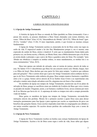 5
CAPITULO 1
A IGREJA DE DEUS ATRAVÉS DAS ERAS
1. A Igreja do Antigo Testamento
A história da Igreja de Deus se estende do Éden (perdido) ao Éden (restaurado). Com o
passar dos séculos, as pessoas obedientes a Deus foram chamadas com nomes distintos, tais
como: “filhos de Deus” (Gen. 6:2-4), “descendência de Abraão” (Jô 8:33), “filhos de Israel” (gen.
45:21), “cristãos” (Atos 11:26). O mais importante, porém, é que tiveram as mesmas crenças
fundamentais.
A Igreja do Antigo Testamento aceitou os enunciados da lei de Deus como sua regra ou
estilo de vida. É impossível mudar a lei dos Dez Mandamentos porque é, em si mesmo, uma
expressão do caráter de Deus, eterno e imutável. É certo que os mandamentos foram dados pela
primeira vez, em forma escrita, a Moisés, no Monte Sinai, mas a Bíblia demonstra que a lei divina
já existia desde o principio e que o povo de Deus a guardava antes do Sinai. Por exemplo: “pois
Abraão me obedeceu e cumpriu as minhas ordens, os meus mandamentos, as minhas leis e os
meus ensinamentos.” (Gen. 26:5).
Deus tem apenas um método de salvação, uma só norma de justiça, através de todas as
eras. No Salmo 15:8-11 descobrimos que Deus fez um concerto eterno com Abraão, Isaque, Jacó
e os filhos de Israel. Deus declara que esse pacto foi feito para sempre, “a palavra que ordenou
para mil gerações”. Não é correto dizer que o povo do Antigo Testamento estava embaixo da lei e
que os do Novo Testamento estão embaixo da graça. Deus sempre manteve harmonia e equilíbrio
entre a lei e a graça. Somos salvos através da fé no Senhor Jesus Cristo e ao experimentar esta
salvação e manter uma relação salvadora com Ele, alegramo-nos em fazer a Sua vontade.
Os membros da Igreja nos tempos do Antigo Testamento, mostravam sua fé no plano da
salvação de Deus, porque os sacrifícios eram um símbolo do Cordeiro de Deus que viria e tiraria
os pecados do mundo. Chegaram, assim, a ser homens e mulheres livres, novas criaturas por meio
da fé no Messias que havia de vir. A esperança de todos os tempos tem sido a sempre prometida
vindo do Senhor.
Deus guiou os membros da Igreja nos tempos do Antigo Testamento, enviando-lhes
instruções através dos profetas. Moisés foi o primeiro escritor a quem Deus usou para deixar
instruções permanentes para Sua Igreja e para registrar por escrito as experiências do povo em
beneficio das gerações futuras. Esses escritos inspirados eram lidos às congregações aos sábados e
em outras ocasiões especiais. Os escritos desses profetas são conhecidos hoje com o nome de
Antigo Testamento.
2. A Igreja do Novo Testamento
A Igreja do Novo Testamento recebeu ou herdou suas crenças fundamentais da Igreja do
Antigo Testamento. Aceitou a lei de Deus como regra e estilo de vida, Jesus sabia que alguns
 