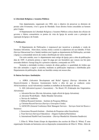56
6. Liberdade Religiosa e Assuntos Públicos
Este departamento, organizado em 1902, tem o objetivo de preservar os diretores de
prestar culto livremente, viver e gozar de liberdade. Esses direitos foram concedidos ao homem
pelo Criador.
O Departamento de Liberdade Religiosa e Assuntos Públicos coloca diante dos oficiais do
governo e lideres comunitários os pontos de vista da Igreja de acordo com o principio de
separação da Igreja e do Estado.
7. Publicações
O Departamento de Publicações é responsavel por incentivar a produção e venda de
literatura Adventista. Alem disso, recruta, treina e assiste os colportores em seu trabalho. O Sels
(Serviço Educacional Lar e Saúde) também esta Ligado ao departamento de Publicações, servindo
a Igreja e a comunidade através da venda e distribuição de vários materiais.
Em certo sentido, esse é o departamento mais antigo da Igreja, pois a obra de publicações
data de 1849. A primeira prensa a vapor foi paga por um fazendeiro que venceu seu boi para
arrecadar dinheiro. George king foi o primeiro colportor, começando em 1878.
Somente a eternidade revelara o numero de almas ganhas e a quantidade de irmãos que
têm sido animados a seguir o caminho, mediante as publicações impressas e distribuídas pelo
Departamento de publicações, desde seu humilde começo ate nossos dias.
8. Outros Serviços e Instituições
a. ADRA (Adventist Development and Relief Agency) (Serviço Adventista de
Desenvolvimento e Recursos Assistenciais) Inclui a obra do que se conhecia como
ASA(Assistência social Adventista) e também os trabalhos da Sociedade de Dorcas.
b. ASI (Adventist-Laymen’s Association) – No Brasil, FE (Federação dos Empresários
Adventistas)
c. Adventist Review (Revista Adventista, órgão oficial da Igreja Adventista)
d. Adventist World Radio – Rádio Mundial Adventista
e. Serviço de Auditoria
f. Biblical Research Institute – Instituto de Pesquisas Bíblicas
g. Christian Record Services (Serviço e Gravações Cristãs)
h. GENCON (General Conference Risk Managent Services – Serviços Geral de Riscos e
Sinistros)
i. Geoscience Research Institute – (Instituto de Pesquisas sobre Geociência)
j. Trust Services (Serviços Fiduciários) – (Seguro/Auditoria/Patrimônio)
k. International Health Food Association – (Serviço Mundial de Alimentos Saudáveis)
l. Ellen G. White Estate (Grupo de depositários dos escritos de Ellen G. White). É uma
organização formada em harmonia com as disposições testamentárias de Ellen G. White. Além de
 