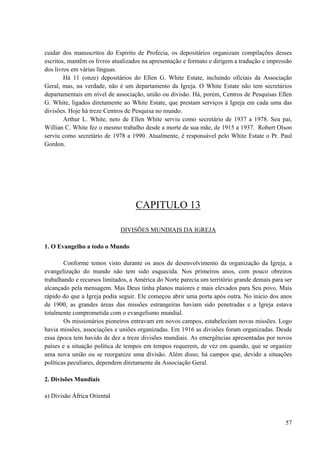 57
cuidar dos manuscritos do Espírito de Profecia, os depositários organizam compilações desses
escritos, mantêm os livros atualizados na apresentação e formato e dirigem a tradução e impressão
dos livros em várias línguas.
Há 11 (onze) depositários do Ellen G. White Estate, incluindo oficiais da Associação
Geral, mas, na verdade, não é um departamento da Igreja. O White Estate não tem secretários
departamentais em nível de associação, união ou divisão. Há, porém, Centros de Pesquisas Ellen
G. White, ligados diretamente ao White Estate, que prestam serviços à Igreja em cada uma das
divisões. Hoje há treze Centros de Pesquisa no mundo.
Arthur L. White, neto de Ellen White serviu como secretário de 1937 a 1978. Seu pai,
Willian C. White fez o mesmo trabalho desde a morte de sua mãe, de 1915 a 1937. Robert Olson
serviu como secretário de 1978 a 1990. Atualmente, é responsável pelo White Estate o Pr. Paul
Gordon.
CAPITULO 13
DIVISÕES MUNDIAIS DA IGREJA
1. O Evangelho a todo o Mundo
Conforme temos visto durante os anos de desenvolvimento da organização da Igreja, a
evangelização do mundo não tem sido esquecida. Nos primeiros anos, com pouco obreiros
trabalhando e recursos limitados, a América do Norte parecia um território grande demais para ser
alcançado pela mensagem. Mas Deus tinha planos maiores e mais elevados para Seu povo. Mais
rápido do que a Igreja podia seguir. Ele começou abrir uma porta após outra. No inicio dos anos
de 1900, as grandes áreas das missões estrangeiras haviam sido penetradas e a Igreja estava
totalmente comprometida com o evangelismo mundial.
Os missionários pioneiros entravam em novos campos, estabeleciam novas missões. Logo
havia missões, associações e uniões organizadas. Em 1916 as divisões foram organizadas. Desde
essa época tem havido de dez a treze divisões mundiais. As emergências apresentadas por novos
países e a situação política de tempos em tempos requerem, de vez em quando, que se organize
uma nova união ou se reorganize uma divisão. Além disso, há campos que, devido a situações
políticas peculiares, dependem diretamente da Associação Geral.
2. Divisões Mundiais
a) Divisão África Oriental
 
