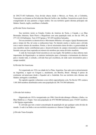 59
de 204.271.053 habitantes. Essa divisão abarca desde o México, ao Norte, até a Colômbia,
Venezuela e as Guianas ao Sul além das ilhas do Caribe e das Antilhas. Caracteriza-se pelo fervor
evangelizador de seus pastores e leigos unidos. Em seu território quatro idiomas principais são
falados: francês, inglês, castelhano e holandês.
g) Divisão Norte-Americana
Seu território inclui os Estados Unidos da América do Norte, o Canadá, e as Ilhas
Bermudas Johnston, Saint Pierre e Miquelónm com uma população total, no fim de 1991, de
277.122.124 habitantes. Tem 4.555 Igrejas e 767.439 membros batizados.
Em seu território se desenvolveu o Movimento Milerita e ali surgiu a Igreja Remanescente
para o tempo do fim, tal como a conhecemos hoje. Foi durante muitos e muitos anos a divisão
com o maior número de membros. Porém, o fervor missionário desta divisão e a generosidade de
seus membros muito contribuíram para o desenvolvimento de campos missionários estrangeiros
fazendo com que fosse superada em número de membros por outras divisões mundiais.
A sede da Associação Geral encontra-se em sua região. Há também as duas editoras mais
importantes da Organização e as maiores instituições para a formação e treinamento de obreiros
para o mundo todo, é contudo, a divisão base por excelência, de onde saem missionários para o
campo mundial.
h) Divisão Sul-Americana
Foi organizada em 1916, na cidade de La Plata, Argentina. Sua sede esteve primeiramente
na Argentina, a seguir no Uruguai e, atualmente, em Brasília, Brasil. Abrange 8 países do
continente sul-americano desde o Equador até a Antártida. Em seu território dois idiomas são
falados: português e castelhano.
No capítulo seguinte voltaremos a nos referir especialmente a ela. No fim de 1991 contava
1.041.868 membros distribuídos entre uma população de 246.734.306 habitantes.
i) Divisão Sul-Asiática
Organizada em 1919 e reorganizada e,m 1986. Esta divisão abrange o Bhutan, a Índia, e as
Ilhas Maldivas e o Nepal. Tem uma população de 879.700.000 habitantes para 174.047 membros
e 864 Igrejas organizadas.
É a divisão que tem a maior concentração de população do que qualquer outra divisão do
mundo. A sede é na Índia e em seu território encontra-se o famoso Colégio Spicer.
j) Divisão Trans-Européia
 