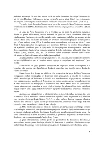 6
poderiam pensar que Ele veio para mudar, trocar ou anular os ensinos do Antigo Testamento e a
lei, por isso, Ele disse: “Não pensem que eu vim acabar com a lei de Moisés e os ensinamentos
dos profetas. Não vim para acabar com eles e sim dar o verdadeiro sentido deles”. (Mat. 5:17).
Tal qual a Igreja do Antigo Testamento, a Igreja dos tempos do Novo Testamento amava e
reverenciava a lei de Deus. Paulo declarou: “Dentro de mim, sei que gosto da lei de Deus”. (Rom.
7:22).
A Igreja do Novo Testamento teve o privilégio de ter entre ela, em forma humana, o
Senhor da glória. Infelizmente, muitos membros da Igreja do Novo Testamento, ainda que
estudassem as Escrituras, estavam tão cercados pelas paredes das tradições, que erraram ao não
aceitar a Jesus como o Salvador do mundo. Os apóstolos continuaram pregando a mensagem de
que “É por meio do nome dEle e de nenhum mais no mundo que podemos ser salvos”. (atos
4:12). A Igreja apostólica foi organizada após a ascensão de Cristo e o apóstolo Tiago chegou a
ser o primeiro presidente geral. A Igreja tinha um forte programa de evangelização. Além dos
doze, encontramos Paulo, talvez o maior evangelista de todos os tempos e a Barnabé, Silas, João
Marcos, Apolo, Timóteo, Tito, etc. Os diáconos foram escolhidos também como oficiais
(dirigentes ou funcionários executivos da Igreja apostólica).
A sede central ou escritórios da Igreja primitivas em Jerusalém, mas os apóstolos e mestres
haviam recebido ordem para ir “a todo o mundo e pregar o evangelho a toda a criatura”. (Mar.
16:15).
Esses oficiais da Igreja primitiva escreveram por inspiração divina, os evangelhos e as
epistolas, não somente para beneficio da Igreja de seus dias, mas também para a Igreja dos
séculos vindouros.
Pouco depois de o Senhor ter subido ao céu, os membros da Igreja do Novo Testamento
começaram a sofrer perseguições. Os discípulos foram encarcerados e Estevão foi o primeiro
mártir. A medida que o Cristianismo se difundia pelo império romano, a Igreja entrava em contato
com o paganismo e os seguidores de Jesus, eram, em muitas ocasiões, presos torturados e mortos.
A época mais escura de perseguição se estendeu do ano 100 ao 300 de nossa era. Mas como a
espada não conseguiu exterminar a Igreja cristã, o inimigo das almas utilizou outro método de
ataque: Intentou unir a Igreja ao Estado, tornando-a popular e introduzindo nela ritos e cerimônias
pagãos.
Assim, pouco a pouco foram-se infiltrando falsos ensinos. E à medida que os cristãos iam-
se tornando ricos e poderosos, tanto no mundo dos negócios, como no governo, a fé primitiva,
pura e sensível, foi-se perdendo. No ano 476 A.D., as tribos bárbaras do norte venceram o Império
Romano e na luta que se seguiu, o líder que estava em Roma, conhecido como o bispo de Roma,
engrandeceu-se, tornando-se a cabaça de toda a Igreja.
A Bíblia não foi colocada nas mãos dos membros, em parte porque nesse tempo somente
existam copias manuscritas, mas principalmente porque os lideres da Igreja tinham medo de que
as pessoas estudassem as Santas Escrituras e descobrissem que algumas doutrinas da Igreja – tal
como a imortalidade da alma, a adoração dos santos, a questão do purgatório e a observância do
domingo – não eram ensinadas pelo Senhor Jesus Cristo.
A Igreja católica romana sustenta que foi ela que mudou o dia de adoração do Sábado, o
sétimo dia da semana, para o domingo, primeiro dia da semana. A história e a Bíblia mostram que
a observância do domingo como instituição cristã, provem do paganismo introduzido na igreja.
 