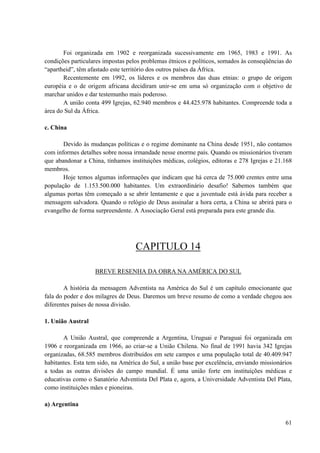 61
Foi organizada em 1902 e reorganizada sucessivamente em 1965, 1983 e 1991. As
condições particulares impostas pelos problemas étnicos e políticos, somados às conseqüências do
“apartheid”, têm afastado este território dos outros países da África.
Recentemente em 1992, os líderes e os membros das duas etnias: o grupo de origem
européia e o de origem africana decidiram unir-se em uma só organização com o objetivo de
marchar unidos e dar testemunho mais poderoso.
A união conta 499 Igrejas, 62.940 membros e 44.425.978 habitantes. Compreende toda a
área do Sul da África.
c. China
Devido às mudanças políticas e o regime dominante na China desde 1951, não contamos
com informes detalhes sobre nossa irmandade nesse enorme país. Quando os missionários tiveram
que abandonar a China, tínhamos instituições médicas, colégios, editoras e 278 Igrejas e 21.168
membros.
Hoje temos algumas informações que indicam que há cerca de 75.000 crentes entre uma
população de 1.153.500.000 habitantes. Um extraordinário desafio! Sabemos também que
algumas portas têm começado a se abrir lentamente e que a juventude está ávida para receber a
mensagem salvadora. Quando o relógio de Deus assinalar a hora certa, a China se abrirá para o
evangelho de forma surpreendente. A Associação Geral está preparada para este grande dia.
CAPITULO 14
BREVE RESENHA DA OBRA NA AMÉRICA DO SUL
A história da mensagem Adventista na América do Sul é um capítulo emocionante que
fala do poder e dos milagres de Deus. Daremos um breve resumo de como a verdade chegou aos
diferentes países de nossa divisão.
1. União Austral
A União Austral, que compreende a Argentina, Uruguai e Paraguai foi organizada em
1906 e reorganizada em 1966, ao criar-se a União Chilena. No final de 1991 havia 342 Igrejas
organizadas, 68.585 membros distribuídos em sete campos e uma população total de 40.409.947
habitantes. Esta tem sido, na América do Sul, a união base por excelência, enviando missionários
a todas as outras divisões do campo mundial. É uma união forte em instituições médicas e
educativas como o Sanatório Adventista Del Plata e, agora, a Universidade Adventista Del Plata,
como instituições mães e pioneiras.
a) Argentina
 