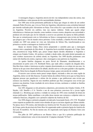62
A mensagem chegou a Argentina através de três vias independentes umas das outras, mas
quase simultâneas e entre pessoas de três nacionalidades distintas.
Em 1886 uma revista protestante publicada na Suíça que chegou às mãos de um senhor
chamado Pedro Peverini, que vivia no Norte da Argentina, ridicularizava uma cerimônia batismal
por imersão realizada pelos Adventistas na Suíça. Essa critica foi o que acendeu a luz da verdade
na Argentina. Peverini era católico, mas sua esposa valdense. Ainda que aquele artigo
ridicularizava o batismo por imersão, como também a nossos crentes, despertou sua curiosidade e
produziu tal convicção que ele foi induzido a escrever aos parentes da esposa na Itália pedindo-
lhes que se comunicassem com os Adventistas na Suíça e conseguissem uma revista em francês
que pregava que o fim do mundo estava próximo. Como resultado, a família Peverini abraçou a
verdade em 1889 sem jamais ter visto um Adventista do Sétimo Dia, transformando-se nos
primeiros a aceitar a mensagem na América do Sul.
Quase ao mesmo tempo, Deus estava preparando o caminho para que a mensagem
entrasse entre a população de fala alemã. A Argentina havia recebido imigrantes do Volga. Entre
eles, encontrava-se Jorge Riffel, que, pouco tempo depois decidiu abandonar a Argentina e
emigrar aos Estados Unidos. Ali aceitou a verdade e desde então, não pode dormir pensando em
seus vizinhos inconversos da colônia alemã, na Argentina. Em 1890 decidiu juntamente com
outras três famílias de crentes, regressar e dar a mensagem a seus patrícios na Argentina.
As quatro famílias chegaram no porto fluvial de Diamante, desembarcaram e se
encontraram no porto com o Sr. Reinhardt Hetze, que nada sabia a respeito da chegada deles.
Deu-lhes boas-vindas e interessou-se pelos viajantes desorientando-os a se alojar em sua casa. Ao
inteirar-se de que eram observadores do sábado, decidiu unir-se a eles para guardar o dia seguinte,
o sábado. Hetze havia chegado da Rússia há pouco tempo, quase convencido da verdade.
O terceiro caso ocorreu muito pouco tempo depois, iniciando a obra em outra região da
Argentina, desta vez de fala francesa. O pastor batista da colônia Felícia ouviu que na Suíça havia
algumas pessoas que guardavam o sétimo dia da semana e que publicavam uma revista que
ensinava sua doutrina. Alguns de seus membros pediram que lhes conseguisse essa revista que
ensinava sua doutrina. Como resultado do envio dessas revistas, aceitaram a verdade as famílias
Dupertuis e Pidoux.
Em 1891 chegaram os três primeiros colportores, provenientes dos Estados Unidos, E.W.
Snyder, A.B. Stauffer e C.A. Nowlin e um de seus primeiros conversos foi o jovem inglês
chamado L.L. Brooking que aceitou a verdade no começo de 1892 como resultado da leitura de
nossas publicações. Sabia castelhano e em julho desse mesmo ano começou a colportar entre os
valdenses franceses, chegando a ser o primeiro colportor da América do Sul.
Em 1894 chegou o primeiro pregador enviado pela Associação Geral, o Pr. F.W. Westphal
como resposta ao pedido dos crentes russo-alemães de que se enviasse alguém que falasse alemão.
Na época, havia 150 crentes, não batizados na América do Sul. No prazo de três semanas a Igreja
de Crespo, perto da província de Entre Rios foi organizada sendo a primeira Igreja da América do
Sul com 36 membros. No fim do mesmo ano, foi organizada outra Igreja em Buenos Aires com
20 membros.
Em julho de 1897 publicou-se em Buenos Aires o que foi a primeira publicação do
continente sudamericano: uma revista mensal de 12 páginas chamada “El Faro”.
 